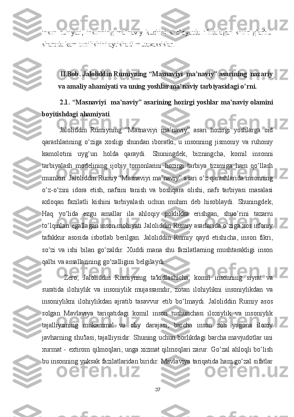 inson   ruhiyati,   insonning   ma’naviy   kuchini   she’riyatda   ifodalagan   shoir   g’arbu-
sharqda kam topilishini aytishadi mutaxassislar.
  
II.Bob. Jaloliddin Rumiyning “Masnaviyi  ma’naviy”   asarining  nazariy
va amaliy ahamiyati va uning yoshlar ma’naviy tarbiyasidagi o’rni.
2.1. “Masnaviyi   ma’naviy” asarining hozirgi yoshlar ma’naviy olamini
boyitishdagi ahamiyati . 
Jaloliddin   Rumiyning   “Masnaviyi   ma’naviy”   asari   hozirgi   yoshlarga   oid
qarashlarining   o‘ziga   xosligi   shundan   iboratki,   u   insonning   jismoniy   va   ruhoniy
kamolotini   uyg‘un   holda   qaraydi.   Shuningdek,   bizningcha,   komil   insonni
tarbiyalash   modelining   ijobiy   tomonlarini   hozirgi   tarbiya   tizimiga   ham   qo‘llash
mumkin. Jaloliddin Rumiy   “Masnaviyi ma’naviy” asari o‘z qarashlarida insonning
o‘z-o‘zini   idora   etish,   nafsini   tanish   va   boshqara   olishi,   nafs   tarbiyasi   masalasi
axloqan   fazilatli   kishini   tarbiyalash   uchun   muhim   deb   hisoblaydi.   Shuningdek,
Haq   yo‘lida   ezgu   amallar   ila   ahloqiy   poklikka   erishgan,   shuo’rini   tazarru
to‘lqinlari egallagan inson mohiyati Jaloliddin Rumiy asarlarida o‘ziga xos irfoniy
tafakkur   asosida   isbotlab   berilgan.   Jaloliddin   Rumiy   qayd   etishicha,   inson   fikri,
so‘zi   va   ishi   bilan   go‘zaldir.   Xuddi   mana   shu   fazilatlarning   mushtarakligi   inson
qalbi va amallarining go‘zalligini belgilaydi.
  Zero,   Jaloliddin   Rumiyning   ta'kidlashicha,   komil   insonning   siyrat   va
suratida   ilohiylik   va   insoniylik   mujassamdir,   zotan   ilohiylikni   insoniylikdan   va
insoniylikni   ilohiylikdan   ajratib   tasavvur   etib   bo‘lmaydi.   Jaloliddin   Rumiy   asos
solgan   Mavlaviya   tariqatidagi   komil   inson   tushunchasi   iloxiylik   va   insoniylik
tajalliysining   mukammal   va   oliy   darajasi,   barcha   inson   zoti   yagona   iloxiy
javharning shu'lasi, tajalliysidir. Shuning uchun borlikdagi barcha mavjudotlar uni
xurmat - extirom qilmoqlari, unga xizmat qilmoqlari zarur. Go‘zal ahloqli bo‘lish
bu insonning yuksak fazilatlaridan biridir. Mavlaviya tariqatida ham go‘zal sifatlar
37 