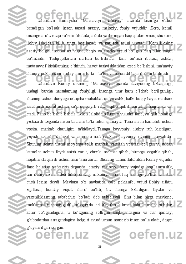 Jaloliddin   Rumiycha   “Masnaviyi   ma’naviy”   asarida   tasnifga   e'tibor
beradigan   bo‘lsak,   inson   tanasi   oraziy,   majoziy,   foniy   vujuddir.   Zero,   komil
insongina o‘z rizqu-ro‘zini fitratida, aslida yashiringan haqiqatdan emas, shu ilmi,
ilohiy   ishqidan   bilib,   unga   bog‘lanadi   va   natijada   aslini   unutadi.   Komillikning
asosiy   belgisi   insonni   asl   vujud,   boqiy   va   abadiy   vujud   bo‘lgan   Haq   bilan   yaqin
bo‘lishidir.   Tadqiqotlardan   ma'lum   bo‘lishicha,   fano   bo‘lish   iborasi,   aslida,
mutasavvif   kishilarning   o‘tkinchi   hayot   tashvishlaridan   ozod   bo‘lishini,   ma'naviy
ahloqiy poklanishni, ilohiy amrni to‘la – to‘kis va bajonidil bajarilishini bildiradi.
Jaloliddin   Rumiy   o‘zining   “Ma'snaviy”   asarida   dunyoning   bebaqoligi,
undagi   barcha   narsalarning   foniyligi,   insonga   umr   ham   o‘lchab   berilganligi,
shuning uchun dunyoga ortiqcha muhabbat qo‘ymaslik, balki boqiy hayot maskani
sanalmish   oxirat   uchun   ko‘proq   xayrli   ishlar   qilib   qolish   zarurligi   haqida   da'vat
etadi. Fano bo‘lish o‘lishdir. Lekin Jaloliddin Rumiy vujudni fano, yo‘qlik holatiga
yetkazish deganda inson tanasini to‘la inkor qilmaydi. Tana inson kamoloti uchun
vosita,   markab   ekanligini   ta'kidlaydi.Tanaga   hayvoniy,   ilohiy   ruh   kiritilgan.
yeyish,   uxlash,   shahvat   va   ammora   nafs   istaklari   hayvoniy   ruhning   quvvatidir.
Shuning   uchun   ularni   me'yorga   solib   markab,   yashash   vositasi   bo‘lgan   vujuddan
kamolot   uchun   foydalanish   zarur,   chunki   mehnat   qilish,   birovga   ezgulik   qilish,
hojatini chiqarish uchun ham tana zarur. Shuning uchun Jaloliddin Rumiy vujudni
fano   holatiga   yetkazish   deganda,   oraziy,   majoziy,   foniy   vujudga   bog‘lanmaslik,
uni   ilohiy   ne'mat   deb   bilib,   undagi   imkoniyatlarni   Haq   rizoligi   yo‘lida   safarbar
etish   lozim   deydi.   Mavlona   o‘z   navbatida   qalb   poklanib,   vujud   ilohiy   sifatni
egallasa,   bunday   vujud   sharif   bo‘lib,   bu   olamga   keladigan   fayzlar   va
yaxshiliklarning   sababchisi   bo‘ladi   deb   ta'kidlaydi.   Shu   bilan   birga   mavlono,
mukkamal   insonning   dil   ko‘zgusida   odillik,   ilmi-hikmat   kabi   kamolot   sifatlari
zohir   bo‘lgandagina,   u   ko‘zguning   sofligini   saqlagandagina   va   har   qanday,
g‘uborlardan asragandagina kelgusi avlod uchun munosib inson bo‘la oladi, degan
g‘oyani ilgari surgan.
39 