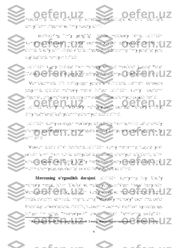 masalasining   talqin   etilishining   konseptual-metodologik   va   aniq   faktologik
tamoyillarini o‘rganish va ilmiy-nazariy tahlili.
Tadqiqotning   ilmiy   yangiligi .   Bitiruv   malakaviy   ishida   Jaloliddin
Rumiyning   “Masnaviyi     ma’naviy”   asarining   yoshlar     tarbiyasidagi   o’rni   va   roli
alohida falsafiy tahlil ob'ekti sifatida o‘rganildi. Tadqiqotning ilmiy yangiligi yana
quyidagilarda namoyon bo‘ladi: 
-   Jaloliddin   Rumiy   ijodidagi   inson   ma'naviy   kamoloti   masalalari   bugungi   Yangi
O’zbekistonni barpo etishda yoshlar tarbiyasidagi ahamiyati falsafiy tahlil qilindi.
-   Mamlakatimizda   olib   borilayotgan   yangicha   islohotlarda   Uchinchi   Renessans
jarayonida   ajdodlar   ma’naviy   merosi   bo’lgan   Jaloliddin   Rumiy     asarlarini
o’rganish, uning ma’naviy taraqqiyotimizdagi o’rni va ahamiyati asoslab berildi.
-   Jaloliddin   Rumiyning   “Masnaviyi   ma’naviy   asari”   asaridagi   ma'naviy–ahloqiy,
diniy bag‘rikenglik g‘oyalarining ahamiyati tadqiq qilindi.
- Jaloliddin Rumiy asoslagan mavlaviya tariqatining inson kamoloti uchun amaliy
ahamiyat kasb etuvchi omil va hozirgacha amaliy tarbiya vosita ekanligini falsafiy
tahlil etildi. 
-   Mavzuni   tadqiq   qilish   barobarida   Jaloliddin   Rumiy   merosining   bugungi   yosh
avlodni   komil   inson   ruhida   tarbiyalashdagi   dolzarb   ahamiyati   ta'kidlanib,   ta'lim
sohasida   tasavvuf   va   Rumiy   falsafiy   merosining   nazariy   asoslaridan   foydalanish
muhim ahamiyatga ega ekanligi asoslab berishga harakat qilindi.
Mavzuning   o’rganilish   darajasi .   Jaloliddin   Rumiyning   boy   falsafiy
ma'naviy   merosi,   jahon   falsafasi   va   madaniyatiga   qo‘shgan   hissasi   beqiyosdir.
Mana   yetti   asr   bo‘libdiki,   Jaloliddin   Rumiy   shaxsi   va   merosi   Sharq   va   G‘arbni
birdek   qiziqtirib   kelmoqda.  Birgina   uning  “Masnaviy   ma'naviy”   asari   o‘rta   asrlar
Sharqidagi universitetlarda o‘qitilib, bu asarni mukammal sharhlash layoqatiga ega
bo‘lgan   ilm   ahliga   “masnaviyxon”   unvoni   berilishi   fikrimizning   tasdig‘idir 1
.
1
  Жалолиддин   Румий.   Маънавий   ва   маснавий.   2-жилд.   Жамол   Камол   таржимаси.   Т:,   2003-йил,   114-бет.
4 