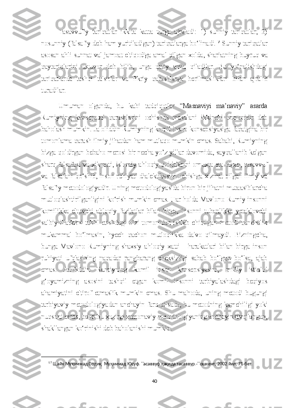 Tasavvufiy   tariqatlar   ikkita   katta   turga   ajraladi:   1)   sunniy   tariqatlar;   2)
nosunniy   (falsafiy   deb   ham   yuritiladigan)   tariqatlarga   bo‘linadi. 17
  Sunniy   tariqatlar
asosan ahli sunnat val jamoat e'tiqodiga amal qilgan xolda, shariatning   buyruq   va
qaytariqlarini   ustuvor   deb   bilib,   unga   qatiy   amal   qiladilar.   Bu   yo‘nalishdagi
tariqatlarda   tashqi   ta'sirlar   va   fikriy   qarashlarga   berilmasliklari   bilan   ajralib
turadilar .
Umuman   olganda,   bu   kabi   tadqiqotlar   “Masnaviyi   ma’naviy”   asarda
Rumiyning   konseptual   qarashlarini   ochishda   masalani   ikkinchi   tomonidir   deb
baholash mumkin. Jaloliddin Rumiyning komil inson konsepsiyasiga faqatgina bir
tomonlama qarash ilmiy jihatdan ham mutlaqo mumkin emas. Sababi, Rumiyning
bizga qoldirgan bebaho merosi bir necha yo’z yillar davomida, sayqallanib kelgan
sharq falsafasi va xikmati, islomiy ahloqiy qoidalarini omuxta eta olgan, tasavvuf
va falsafani qo‘shib, inson ruhiyati dialektikasini ochishga xizmat qilgan ilmiy va
falsafiy metodologiyadir. Uning metodologiyasida biron bir jihatni mutaasiblarcha
mutloqlashtirilganligini ko‘rish mumkin emas. Har holda Mavlono Rumiy insonni
komilikka   eltuvchi   ahloqiy   fazilatlar   bilan   birga,   insonni   tubanlikka   yetaklovchi
salbiy   illatlarni   tahlil   etishdagi   o‘zi   tomonidan   ishlab   chiqilgan   metodi   qanchalik
mukammal   bo‘lmasin,   hyech   qachon   mutloqlikka   da'vo   qilmaydi.   Bizningcha,
bunga   Mavlono   Rumiyning   shaxsiy   ahloqiy   xatti   -   harakatlari   bilan   birga   inson
ruhiyati   ufqlarining   naqadar   rangbarang   cheksizligi   sabab   bo‘lgan   bo‘lsa,   ajab
emas.   Jaloliddin   Rumiyning   komil   inson   konsepsiyasini,   milliy   istiqlol
g‘oyamizning   asosini   tashqil   etgan   komil   insonni   tarbiyalashdagi   beqiyos
ahamiyatini   e'tirof   etmaslik   mumkin   emas.   Shu   ma'noda,   uning   metodi   bugungi
tarbiyaviy metodologiyadan anchayin farq qilsada,  bu metodning kamchiligi  yoki
nuqsoni emas, balki bu xozirgi zamonaviy metodologiyaning anchayin rivojlangan,
shakllangan ko‘rinishi deb baholanishi mumkin.
17
  Шайх   Муҳаммад Содиқ   Муҳаммад Юсуф.   Тасаввуф   ҳақида   тасаввур.-Тошкент,   2002   йил,   71-бет.
40 