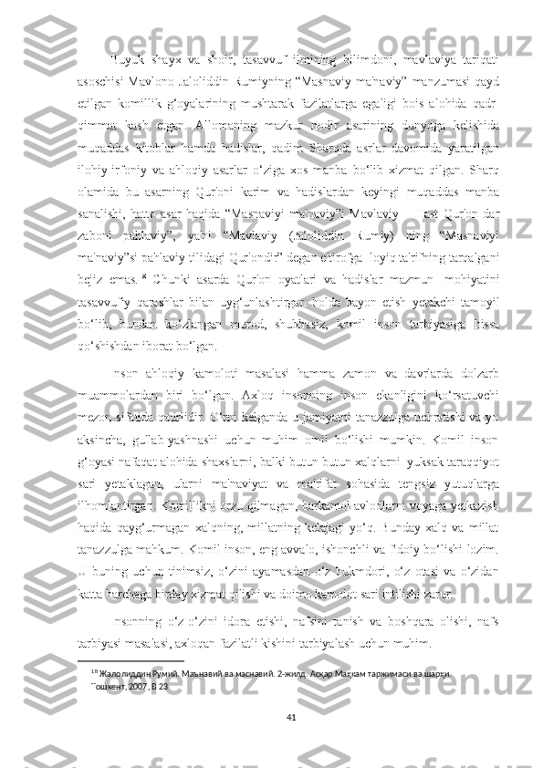 Buyuk   shayx   va   shoir,   tasavvuf   ilmining   bilimdoni,   mavlaviya   tariqati
asoschisi  Mavlono  Jaloliddin Rumiyning “Masnaviy ma'naviy” manzumasi  qayd
etilgan   komillik   g‘oyalarining   mushtarak   fazilatlarga   egaligi   bois   alohida   qadr-
qimmat   kasb   etgan.   Allomaning   mazkur   nodir   asarining   dunyoga   kelishida
muqaddas   kitoblar   hamda   hadislar,   qadim   Sharqda   asrlar   davomida   yaratilgan
ilohiy-irfoniy   va   ahloqiy   asarlar   o‘ziga   xos   manba   bo‘lib   xizmat   qilgan.   Sharq
olamida   bu   asarning   Qur'oni   karim   va   hadislardan   keyingi   muqaddas   manba
sanalishi,   hatto   asar   haqida   “Masnaviyi   ma'naviy”i   Mavlaviy   –   Hast   Qur'on   dar
zaboni   pahlaviy”,   ya'ni   “Mavlaviy   (Jaloliddin   Rumiy)   ning   “Masnaviyi
ma'naviy”si   pahlaviy   tilidagi   Qur'ondir”   degan   e'tirofga     l oy iq   ta'rifning   tarqalgani
bejiz   emas. 18
  Chunki   asarda   Qur'on   oyatlari   va   hadislar   mazmun-   mohiyatini
tasavvufiy   qarashlar   bilan   uyg‘unlashtirgan   holda   bayon   etish   yetakchi   tamoyil
bo‘lib,   bundan   ko‘zlangan   murod,   shubhasiz,   komil   inson   tarbiyasiga   hissa
qo‘shishdan iborat   bo‘lgan.
Inson   ahloqiy   kamoloti   masalasi   hamma   zamon   va   davrlarda   dolzarb
muammolardan   biri   bo‘lgan.   Axloq   insonning   inson   ekanligini   ko‘rsatuvchi
mezon sifatida qadrlidir. O‘rni kelganda u jamiyatni tanazzulga uchratishi  va yo
aksincha,   gullab-yashnashi   uchun   muhim   omil   bo‘lishi   mumkin.   Komil   inson
g‘oyasi   nafaqat   alohida   shaxslarni,   balki   butun-butun   xalqlarni   yuksak   taraqqiyot
sari   yetaklagan,   ularni   ma'naviyat   va   ma'rifat   sohasida   tengsiz   yutuqlarga
ilhomlantirgan.   Komillikni   orzu   qilmagan,   barkamol   avlodlarni   voyaga yetkazish
haqida   qayg‘urmagan   xalqning,   millatning   kelajagi   yo‘q.   Bunday   xalq   va   millat
tanazzulga mahkum. Komil inson, eng avvalo, ishonchli va   fidoiy   bo‘lishi   lozim.
U   buning   uchun   tinimsiz,   o‘zini   ayamasdan   o‘z   hukmdori ,   o‘z   otasi   va   o‘zidan
katta barchaga birday xizmat qilishi va doimo kamolot sari   intilishi zarur.
Insonning   o‘z-o‘zini   idora   etishi,   nafsini   tanish   va   boshqara   olishi,   nafs
tarbiyasi   masalasi,   axloqan   fazilatli   kishini   tarbiyalash   uchun muhim.
18
  Жалолиддин Румий. Маънавий ва маснавий. 2-жилд. Асқар Маҳкам таржимаси ва шарҳи. 
Тошкент,   2007,   B   23
41 