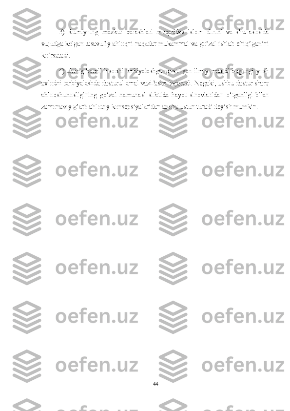 3)   Rumiyning   mazkur   qarashlari   muqaddas   islom   dinini   va   shu   asosida
vujudga kelgan tasavufiy ahloqni naqadar mukammal va go‘zal ishlab chiqilganini
ko‘rsatadi. 
4) Uning komil insonni tarbiyalashga qaratilgan ilmiy metodi bugungi yosh
avlodni tarbiyalashda dasturul amal vazifasini bajaradi. Negaki, ushbu dastur sharq
ahloqshunosligining   go‘zal   namunasi   sifatida   hayot   sinovlaridan   o‘tganligi   bilan
zamonaviy g‘arb ahloqiy konsepsiyalaridan ancha ustun turadi deyish mumkin.
44 