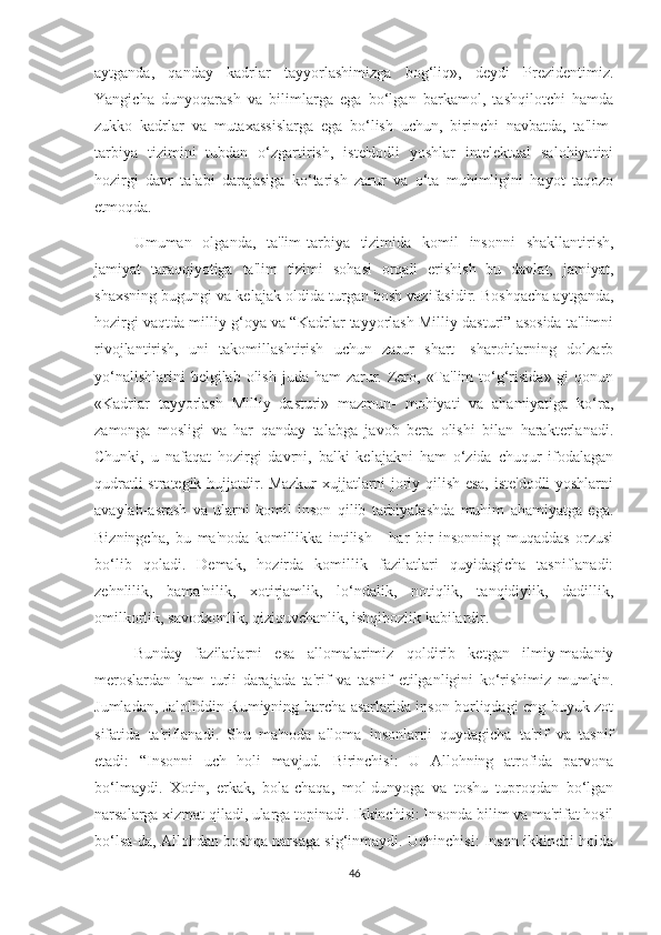 aytganda,   qanday   kadrlar   tayyorlashimizga   bog‘liq»,   deydi   Prezidentimiz.
Yangicha   dunyoqarash   va   bilimlarga   ega   bo‘lgan   barkamol,   tashqilotchi   hamda
zukko   kadrlar   va   mutaxassislarga   ega   bo‘lish   uchun,   birinchi   navbatda,   ta'lim-
tarbiya   tizimini   tubdan   o‘zgartirish,   iste'dodli   yoshlar   intelektual   salohiyatini
hozirgi   davr   talabi   darajasiga   ko‘tarish   zarur   va   o‘ta   muhimligini   hayot   taqozo
etmoqda.
Umuman   olganda,   ta'lim-tarbiya   tizimida   komil   insonni   shakllantirish,
jamiyat   taraqqiyotiga   ta'lim   tizimi   sohasi   orqali   erishish   bu   davlat,   jamiyat,
shaxsning bugungi va kelajak oldida turgan bosh vazifasidir. Boshqacha aytganda,
hozirgi vaqtda milliy g‘oya va “Kadrlar tayyorlash Milliy dasturi” asosida ta'limni
rivojlantirish,   uni   takomillashtirish   uchun   zarur   shart-   sharoitlarning   dolzarb
yo‘nalishlarini  belgilab olish  juda ham  zarur. Zero, «Ta'lim  to‘g‘risida»  gi  qonun
«Kadrlar   tayyorlash   Milliy   dasturi»   mazmun-   mohiyati   va   ahamiyatiga   ko‘ra,
zamonga   mosligi   va   har   qanday   talabga   javob   bera   olishi   bilan   harakterlanadi.
Chunki,   u   nafaqat   hozirgi   davrni,   balki   kelajakni   ham   o‘zida   chuqur   ifodalagan
qudratli strategik hujjatdir. Mazkur xujjatlarni joriy qilish esa, iste'dodli yoshlarni
avaylab-asrash   va   ularni   komil   inson   qilib   tarbiyalashda   muhim   ahamiyatga   ega.
Bizningcha,   bu   ma'noda   komillikka   intilish   -   har   bir   insonning   muqaddas   orzusi
bo‘lib   qoladi.   Demak,   hozirda   komillik   fazilatlari   quyidagicha   tasniflanadi:
zehnlilik,   bama'nilik,   xotirjamlik,   lo‘ndalik,   notiqlik,   tanqidiylik,   dadillik,
omilkorlik, savodxonlik, qiziquvchanlik, ishqibozlik kabilardir.
Bunday   fazilatlarni   esa   allomalarimiz   qoldirib   ketgan   ilmiy-madaniy
meroslardan   ham   turli   darajada   ta'rif   va   tasnif   etilganligini   ko‘rishimiz   mumkin.
Jumladan, Jaloliddin Rumiyning barcha asarlarida inson borliqdagi eng buyuk zot
sifatida   ta'riflanadi.   Shu   ma'noda   alloma   insonlarni   quydagicha   ta'rif   va   tasnif
etadi:   “Insonni   uch   holi   mavjud.   Birinchisi:   U   Allohning   atrofida   parvona
bo‘lmaydi.   Xotin,   erkak,   bola-chaqa,   mol-dunyoga   va   toshu   tuproqdan   bo‘lgan
narsalarga xizmat qiladi, ularga topinadi. Ikkinchisi: Insonda bilim va ma'rifat hosil
bo‘lsa-da, Allohdan boshqa narsaga sig‘inmaydi. Uchinchisi: Inson ikkinchi holda
46 