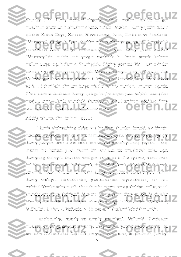 Shunday   qilib,   Rumiy   merosini   o‘rganish   tadrijini   mavlono   daxldor   bo‘lgan
musulmon   Sharqidan   boshlashimiz   kerak   bo‘ladi.   Mavlono   Rumiy   ijodini   tadqiq
qilishda   Kichik   Osiyo,   Xuroson,   Movarounnahr,   Eron,   Hindiston   va   Pokistonda
“Masnaviyi”   asariga   bitilgan   sharhlar   muhim   ahamiyatga   egadir.   Olmoniyalik
sharqshunos   Anna   Mariya   Shimmelning   Jaloliddin   Rumiy   ijodini   xususan
“Masnaviyi”sini   tadqiq   etib   yozgan   asarlarida   bu   haqda   yanada   ko‘proq
ma'lumotlarga   ega   bo‘lamiz.   Shuningdek,   G‘arbiy   yevropa   XVIII   asr   oxiridan
boshlab   siyosiy   namoyondalari   orqali   Mavlono   Rumiyni   taniy   boshladilar.   J.de
Vallenburg, J. fon Hammer, Fredrish Rukert, Jeyms Redxoo’z, Reynold  Nikolson
va A. J. Orberi kabi olimlarni bunga misol qilishimiz mumkin. Umuman olganda,
G‘arb   olamida   Jaloliddin   Rumiy   ijodiga   bag‘ishlangan   juda   ko‘plab   tadqiqotlar
mavjud,   ammo   ularda   shunchaki   sharqshunos   yohud   tarjimon   sifatidagi   ilmiy
izlanishlar olib borganliklarini ko‘rishimiz mumkin.   
Adabiyotshunos olim Ibrohim Haqqul:
“Rumiy   she’riyatining   o’ziga   xos   bir   jihati   shundan   iboratki,   siz   birinchi
navbatda o’zingizda insonga ishonchni mustahkamlaysiz. Va insonning ilohiyligini
Rumiy   judayam   teran   tarzda   ochib   beradi.   Rumiy   she’riyatining   quyoshi   -   Ishq.
Insonni   bir   haqiqat,   yoki   insonni   bir   Ishq   atrofida   birlashtirish   bolsa   agar,
Rumiyning   she’riyati   shu   ishni   amalgam   oshira   oladi.   Biz   aytamiz,   komil   inson
bo’lish   uchun   tasavvufni   bilish   kerak,   dinni   bilish   kerak,   falsafani   bilish   kerak,
tarixni va hokazo. Shularni hammasini Rumiy o’z ijodida sintezlashtirgan. Insonni
Rumiy   she’riyati   adashishlardan,   yuzakiliklardan,   sayozliklardan,   har   turli
mahdudliklardan xalos qiladi. Shu uchun bu qancha tarixiy she’riyat bo’lsa, xuddi
shuncha zamonaviy she’riyat.”   Mavlono Rumiy ijodini diniy va falsafiy g‘oyalar
bilan   uyg‘un   holda   tadqiq   etgan   olimlar   qatoriga   B.Furozonfara,   Ch.Xumoi,
M.Chafari, R. Fish, R. Xadizade, N.Odilova va boshqalarni keltirish mumkin.
Tadqiqotning   nazariy   va   amaliy   ahamiyati .   Ma'lumki   O‘zbekiston
mustaqillikni qo‘lga kiritganidan so‘ng, uning tarixida yangi bir sahifa ochildi. Bu
esa   bizga   O‘zbekistonda   fuqarolik   jamiyatini   barpo   etish,   xalqimizning   ijtimoiy-
5 