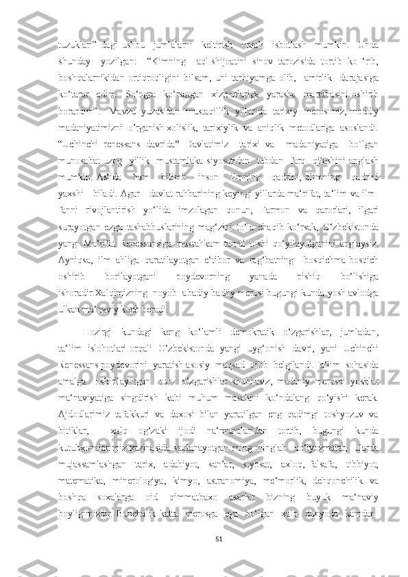 tuzuklari”   dagi   ushbu     jumlalarni     keltirish     orqali     isbotlash     mumkin.     Unda
shunday     yozilgan:     “Kimning     aql-shijoatini   sinov   tarozisida   tortib   ko   ‘rib,
boshqalarnikidan   ortiqroqligini   bilsam,   uni   tarbiyamga   olib,     amirlik     darajasiga
ko‘tarar     edim.     So‘ngra     ko‘rsatgan     xizmatlariga     yarasha     martabasini   oshirib
borardim”.     Mavzu   yuzasidan   mustaqillik   yillarida   tarixiy   merosimiz, moddiy
madaniyatimizni  o’rganish xolislik,  tarixiylik  va  aniqlik  metodlariga  asoslandi.
“ Uchinchi   renessans   davrida ”   Davlatimiz     tarixi   va     madaniyatiga     bo`lgan
munosabat   uzoq     yillik     mustamlaka   siyosatidan     tubdan     farq     qilashini   anglash
mumkin.   Aslida       ham       bilimli       inson       ilmning       qadrini,   olimning       qadrini
yaxshi     biladi. Agar     davlat rahbarining keyingi yillarda ma‘rifat, ta‘lim va ilm-
fanni   rivojlantirish   yo‘lida   imzolagan   qonun,   Farmon   va   qarorlari,   ilgari
surayotgan   ezgu   tashabbuslarining   mag‘zini   to‘la   chaqib   ko‘rsak,   O‘zbekistonda
yangi   Ma‘rifat   Renessansiga   mustahkam   tamal   toshi   qo‘yilayotganini   anglaysiz.
Ayniqsa,   ilm   ahliga   qaratilayotgan   e‘tibor   va   rag‘batning     bosqichma-bosqich
oshirib   borilayotgani   poydevorning   yanada   pishiq   bo‘lishiga
ishoradir.Xalqimizning  noyob  abadiy-badiiy merosi bugungi kunda yosh avlodga
ulkan ma‘naviy kuch beradi.  
Hozirgi     kundagi     keng     ko‘lamli     demokratik     o‘zgarishlar,     jumladan,
ta‘lim   islohotlari orqali   O‘zbekistonda   yangi   uyg‘onish   davri,   yani   Uchinchi
Renessans poydevorini  yaratish asosiy  maqsad  qilib  belgilandi.Ta‘lim  sohasida
amalga     oshirilayotgan     tub     o‘zgarishlar   shubhasiz,   madaniy   merosni   yoshlar
ma‘naviyatiga   singdirish   kabi   muhum   masalani   ko‘ndalang   qo‘yishi   kerak.
Ajdodlarimiz  tafakkuri  va  daxosi  bilan  yaratilgan  eng  qadimgi  toshyozuv  va
bitiklar,     xalq   og‘zaki   ijodi   na‘munalaridan   tortib,   bugungi   kunda
kutubxonalarimiz   xazinasida   saqlanayotgan   ming-minglab     qo‘lyozmalar,     ularda
mujassamlashgan     tarix,     adabiyot,     san’at,     siyosat,     axloq,   falsafa,     tibbiyot,
matematika,   minerologiya,   kimyo,   astranomiya,   me‘morlik,   dehqonchilik   va
boshqa     soxalarga     oid     qimmatbaxo     asarlar     bizning     buyuk     ma‘naviy
boyligimizdir.   Bunchalik   katta     merosga     ega     bo‘lgan     xalq     dunyoda     kamdan-
51 