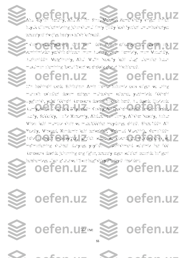 Abu   Rayhon   Beruniy,   Abu   Ali   ibn   Sino,   Mahmud   Zamahshariy   singari   o‘nlab
buyuk   allomalarimizning   jahonshumul   ilmiy-ijodiy   kashfiyotlari   umumbashariyat
taraqqiyoti rivojiga beqiyos ta’sir ko‘rsatdi.
“Islom   madaniyatining   oltin   asri”   deb   e’tirof   etiladigan   bu   davrda   ona
zaminimizdan yetishib chiqqan Imom Buxoriy, Imom Termiziy, Imom Moturidiy,
Burhoniddin   Marg‘inoniy,   Abul   Mu’in   Nasafiy   kabi   ulug‘   ulamolar   butun
musulmon olamining faxru iftixori va cheksiz g‘ururi hisoblanadi.
O‘n   beshinchi   asrda   Sohibqiron   Amir   Temur   bobomiz   asos   solgan   va   uning
munosib   avlodlari   davom   ettirgan   muhtasham   saltanat,   yurtimizda   ikkinchi
Uyg‘onish,   ya’ni   ikkinchi   Renessans   davrini   boshlab   berdi.   Bu   davrda   Qozizoda
Rumiy, Mirzo Ulug‘bek, G‘iyosiddin Koshiy, Ali Qushchi singari benazir olimlar,
Lutfiy,   Sakkokiy,   Hofiz   Xorazmiy,   Abdurahmon   Jomiy,   Alisher   Navoiy,   Bobur
Mirzo   kabi   mumtoz   shoir   va   mutafakkirlar   maydonga   chiqdi.   Sharafiddin   Ali
Yazdiy,   Mirxond,   Xondamir   kabi   tarixchilar,   Mahmud   Muzahhib,   Kamoliddin
Behzod   singari   musavvirlar,   ko‘plab   xattot   va   sozandalar,   musiqashunos   va
me’morlarning   shuhrati   dunyoga   yoyildi.       Donishmand   xalqimiz   har   ikki
Renessans  davrida  jahonning  eng  ilg‘or,  taraqqiy  etgan  xalqlari   qatorida   bo‘lgani
barchamizga ulkan g‘urur va iftixor bag‘ishlaydi”, deydi Prezident.
                                                    Xulosa
55 