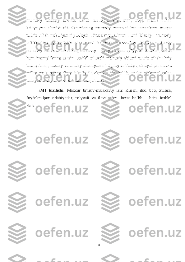 ma'naviy   taraqqiy   etishida   asrlar   davomida   shakllanib,   bizga   meros   bo‘lib
kelayotgan   o‘tmish   ajdodlarimizning   ma'naviy   merosini   har   tomonlama   chuqur
tadqiq qilish ma'suliyatini yuklaydi. O‘rta asr musulmon olami falsafiy - ma'naviy
tafakkuridagi   yuksalishlarining   asosi   bo‘lmish   tasavvuf   va   Jaloliddin   Rumiy
ma'naviy   merosida   insonning   ma'naviy   -   ruhiy   olamini   qo‘yyadi.   Shuning   uchun
ham   insoniylikning   asosini   tashkil   qiluvchi   ma'naviy   sirlarni   tadqiq   qilish   ilmiy
tadqiqotning nazariy  va amaliy  ahamiyatini  belgilaydi.  Tadqiq etilayotgan  mavzu
milliy   mafkuraning   diniy-falsafiy   ildizlaridan   biri   bo‘lib,   undan   barkamol   avlod
tarbiyasida foydalanish samarali natija beradi.
B MI   tuzilishi .   Mazkur   bitiruv-malakaviy   ish:   Kirish,   ikki   bob,   xulosa,
foydalanilgan   adabiyotlar,   ro’yxati   va   ilovalardan   iborat   bo’lib   _   betni   tashkil
etadi.
6 