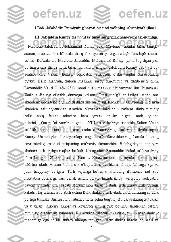 I.Bob. Jaloliddin Rumiyning hayoti  va ijod yo’lining  ahamiyatli jihati.
1.1 Jaloliddin Rumiy tasavvuf ta’limotining yirik namoyondasi ekanligi.
    Mavlono   Jaloliddin   Muhammad   Rumiy   yoki   Mavlono     nomlar   bilan   taniqli-
asosan,   arab   va   fors   tillarida   sharq   she’riyatini   yaratgan   atoqli   fors-tojik   shoiri-
so’fisi.   Ba’zida   uni   Mavlono   Jaloliddin   Muhammad   Balxiy,   ya’ni   tug’ilgan   yeri
bo’lmish ona shahri nomi bilan ham chaqirishgan. Jaloliddin Rumiy 1207-yil  30-
sentabr   kuni   Vaxsh   (hozirgi   Tojikiston)   shahrida,   o’sha   vaqtlar   Xurosonning
oytaxti   Balx   shahrida,   xalqda   mashhur   saroy   din-huquq   va   xatib-so’fi   olimi
Boxouddin   Valid   (1148-1231)     nomi   bilan   mashhur   Muhammad   ibn   Husayn   al-
Xatib   al-Balxiy   oilasida   dunyoga   kelgan.   Otasi   mo’g’illar   istilosi   sabab   ona
shahridan qochib ko’p yillik  darbadarlikdan so’ng, Kichik  Osiyoning   Ko’niya
shahrida   saljuqiy-turklar   saroyida   o’rnashadi.Jaloliddin   nafaqat   diniy-huquqiy
balki   aniq   fanlar   sohasida   ham   yaxshi   ta’lim   olgan,   arab,   yunon
tillarini,   ,,Quron’’ni   yaxshi   bilgan.       XIII   asrda   ko’niya   shahrida   Sulton   Valad
so’filik   ordenini   tasis   etib,   marosimlarda   Rumiyning   asarlaridan   foydalangan.
Rumiy   Usmoniylar   Turkiyasidagi   eng   obro’li   darvishlarning   hamda   bizning
davrimizdagi   mavjud   tariqatning   ma’naviy   davomchisi.   Bolaligidayoq   ona   yeri
shahrini tark etishga majbur  bo’ladi. Uning otasi  Boxouddin Valad so’fi va diniy
olim   bo’lgan.   Shuning   uchun   ham   u   Xorazimshohlar   saroyida   xizmat   qilish
taklifini   oladi.   Ammo   Valad   o’z   e’tiqodida   mustahkam,   chuqur   bilimga   ega   va
juda   haqqoniy   bo’lgan.   Turli   vajlarga   ko’ra,   u   shohning   iltimosini   rad   etib
maktabda   bolalarga   dars   berish   uchun   qoladi,   hamda   ilmiy     va   ijodiy   faoliyatini
davom   ettiradi.   Shu   sabab   Xorazmshoh   bilan   o’rtada   kelishmovchilik   yuzaga
keladi. Haj safarini ado etish uchun Balx shahrini tark etadi. Jaloliddinning so’filik
yo’liga tushishi Shamsiddin Tabriziy nomi bilan bog’liq. Bu darveshning xutbalari
va   u   bilan     shaxsiy   suhbat   va   keyinroq   sirli   g’oyib   bo’lishi   Jaloliddin   qalbini
butunlay   o’zgartirib   yuboradi.   Rumiyning   salobati   shundaki,   u       buyuk   shoirlik
maqomiga   ega   bo’lib,   turkey   olamga   tanilgan.   Islom   dining   barcha   oqimlari   va
7 