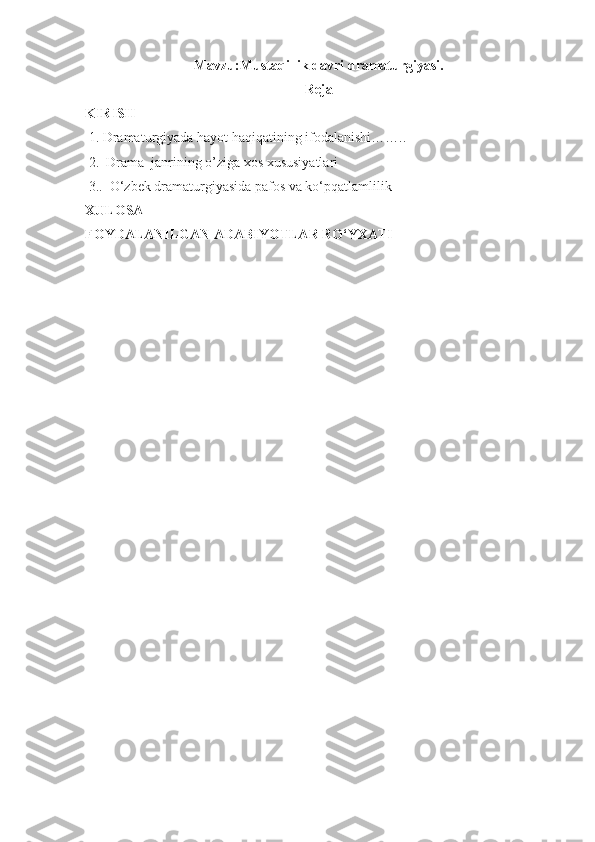 Mavzu:Mustaqillik davri dramaturgiyasi.
Reja
KIRISH
  1.   D ramaturgiyada hayot haqiqatining ifodalanishi……..                   
  2.   Drama  janrining o’ziga xos xususiyatlari
  3. .  О‘zbek dramaturgiyasida pafos va ko‘pqatlamlilik
XULOSA
FOYDALANILGAN ADABIYOTLAR RО‘YXATI
                                          