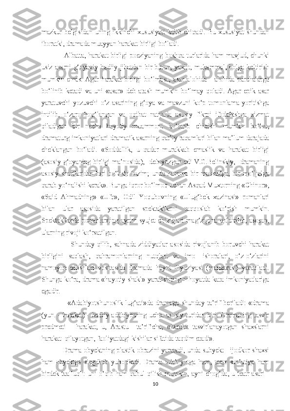 mazkur   belgisidan  uning  ikkinchi  xususiyati   kelib  chiqadi.  Bu   xususiyat   shundan
iboratki, dramada muayyan harakat birligi bо‘ladi.
                    Albatta, harakat birligi poeziyaning boshqa turlarida ham mavjud, chunki
usiz   asarni   g‘oyaviy   badiiy   jihatdan   bir   butun,   yaxlit,   mukammal,   holga   keltirish
mumkin   emas.   Agar   harakat   birligi   bо‘lmasa,   asar   alohida-     alohida   parchalarga
bо‘linib   ketadi   va   uni   «asar»   deb   atash   mumkin   bо‘lmay   qoladi.   Agar   epik   asar
yaratuvchi   yozuvchi   о‘z   asarining   g‘oya   va   mavzuni   kо‘p   tomonlama   yoritishga
intilib,   о‘zaro   bog‘langan   va   oqibat   natijada   asosiy   fikrni   ifodalashga   xizmat
qiladigan   bir   necha   hayotiy   muammoni   kо‘tarib   chiqishi   mumkin   bо‘lsa,
dramaturg imkoniyatlari dramatik asarning qat’iy raqamlari bilan ma’lum darajada
cheklangan   bо‘ladi.   «Soddallik,   u   qadar   murakkab   emaslik   va   harakat   birligi
(asosiy g‘oyaning birligi  ma’nosida),   deb yozgan edi  V.G.Belinskiy,   dramaning
asosiy   shartlaridan   biri   bо‘lishi   lozim;   unda   hamma   bir   maqsadga,   bir   mо‘ljalga
qarab yо‘nalishi kerak». Bunga iqror bо‘lmoq uchun Asqad Muxtorning «Chinor»,
«Said   Ahmadning»   «Ufq»,   Odil   Yoqubovning   «Ulug‘bek   xazinasi»   romanlari
bilan   ular   asosida   yaratilgan   spektakllarni   taqqoslab   kо‘rish   mumkin.
Spektakllarda   romanlarning   ayrim   syujet   chiziqlari   mag‘zigina   qoldirilib,   asosan,
ularning rivoji kо‘rsatilgan. 
                      Shunday   qilib,   sahnada   ziddiyatlar   asosida   rivojlanib   boruvchi   harakat
birligini   saqlash,   qahramonlarning   nutqlari   va   imo-   ishoralari,   о‘z-о‘zlarini
namoyon   qilishlari   vositasida   dramada   hayot   illyuziyasi   (manzarasi)   yaratiladi.
Shunga kо‘ra, drama «hayotiy shakl» yaratishning nihoyatda kata imkoniyatlariga
egadir.
                    «Adabiyotshunoslik   lug‘ati»da   dramaga   shunday   ta’rif   beriladi:   «drama
(yun. - harakat) - badiiy adabiyotning uchta asosiy  turidan biri. Dramaning tasvir
predmeti   -   harakat,   u,   Arastu     ta’rificha,   «barcha   tasvirlanayotgan   shaxslarni
harakat  qilayotgan, faoliyatdagi kishilar sifatida taqdim etadi».  
                    Drama obyektning plastik obrazini yaratadi, unda subyekt - ijodkor shaxsi
ham   obyektga   singdirib   yuboriladi.   Drama   adabiyotga   ham,   teatr   san’atiga   ham
birdek taalluqli:  uni  о‘qib ham qabul qilish mumkin, ayni chog‘da, u teatr asari -
10 