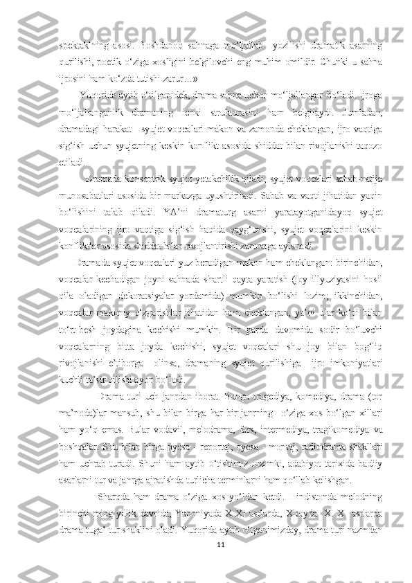 spektaklning   asosi.   Boshdanoq   sahnaga   mо‘ljallab     yozilishi   dramatik   asarning
qurilishi,   poetik   о‘ziga   xosligini   belgilovchi   eng   muhim   omildir.   Chunki   u  sahna
ijrosini ham kо‘zda tutishi zarur…»
         Yuqorida aytib о‘tilganidek, drama sahna uchun mо‘ljallangan bо‘ladi. Ijroga
mо‘ljallanganlik   dramaning   ichki   strukturasini   ham   belgilaydi.   Jumladan,
dramadagi  harakat  - syujet  voqealari makon va zamonda cheklangan, ijro vaqtiga
sig‘ish   uchun   syujetning   keskin   konflikt   asosida   shiddat   bilan   rivojlanishi   taqozo
etiladi.
                Dramada konseptrik syujet  yetakchilik qiladi, syujet  voqealari sabab-natija
munosabatlari   asosida   bir   markazga   uyushtiriladi.   Sabab   va   vaqti   jihatidan   yaqin
bо‘lishini   talab   qiladi.   YA’ni   dramaturg   asarni   yaratayotganidayoq   syujet
voqealarining   ijro   vaqtiga   sig‘ish   haqida   qayg‘urishi,   syujet   voqealarini   keskin
konfliktlar asosida shiddat bilan rivojlantirishi zaruratga aylanadi. 
          Dramada syujet voqealari yuz beradigan makon ham cheklangan: birinchidan,
voqealar   kechadigan   joyni   sahnada   shartli   qayta   yaratish   (joy   illyuziyasini   hosil
qila   oladigan   dekoratsiyalar   yordamida)   mumkin   bо‘lishi   lozim;   ikkinchidan,
voqealar   makoniy   о‘zgarishlar   jihatidan   ham   cheklangan,   ya’ni   ular   kо‘pi   bilan
tо‘rt-besh   joydagina   kechishi   mumkin.   Bir   parda   davomida   sodir   bо‘luvchi
voqealarning   bitta   joyda   kechishi,   syujet   voqealari   shu   joy   bilan   bog‘liq
rivojlanishi   e’tiborga     olinsa,   dramaning   syujet   qurilishiga     ijro   imkoniyatlari
kuchli ta’sir qilishi ayon bо‘ladi. 
                    Drama   turi   uch   janrdan   iborat.   Bunga   tragediya,   komediya,   drama   (tor
ma’noda)lar   mansub,   shu   bilan   birga   har   bir   janrning     о ‘ziga   xos   b о ‘lgan   xillari
ham   y о ‘q   emas.   Bular   vodavil,   melodrama,   fars,   intermediya,   tragiko med iya   va
boshqalar.   Shu   bilan   birga   pyesa   -   reportaj,   pyesa   -   montaj,   radiodrama   shakllari
ham   uchrab   turadi.   Shuni   ham   aytib   о ‘tishimiz   lozimki,   adabiyot   tarixida   badiiy
asarlarni tur va janrga ajratishda turlicha terminlarni ham q о ‘llab kelishgan. 
                  Sharqda   ham   drama   о‘ziga   xos   yо‘ldan   ketdi.   Hindistonda   melodning
birinchi   ming   yillik   davrida,   Yaponiyada   X-XI   asrlarda,   Xitoyda     XI-X     asrlarda
drama tugal tur shaklini oladi. Yuqorida aytib о‘tganimizday, drama turi nazmdan
11 