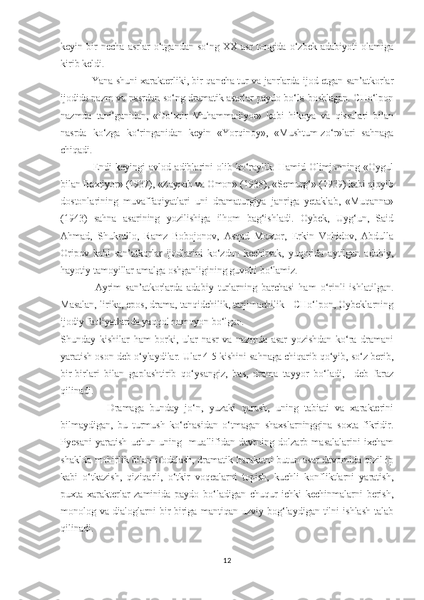 keyin   bir   necha   asrlar   о‘tgandan   sо‘ng   XX   asr   tongida   о‘zbek   adabiyoti   olamiga
kirib keldi. 
                    Yana shuni xarakterliki, bir qancha tur va janrlarda ijod etgan san’atkorlar
ijodida nazm va nasrdan sо‘ng dramatik asarlar paydo bо‘la boshlagan. CHо‘lpon
nazmda   tanilganidan,   «Dо‘xtir   Muhammadiyor»   kabi   hikoya   va   qissalari   bilan
nasrda   kо‘zga   kо‘ringanidan   keyin   «Yorqinoy»,   «Mushtum-zо‘r»lari   sahnaga
chiqadi. 
                  Endi   keyingi   avlod   adiblarini   olib  kо‘raylik.   Hamid  Olimjonning   «Oygul
bilan Baxtiyor» (1937), «Zaynab va Omon» (1938), «Semurg‘» (1939) kabi ajoyib
dostonlarining   muvaffaqiyatlari   uni   dramaturgiya   janriga   yetaklab,   «Muqanna»
(1943)   sahna   asarining   yozilishiga   ilhom   bag‘ishladi.   Oybek,   Uyg‘un,   Said
Ahmad,   Shukrullo,   Ramz   Bobojonov,   Asqad   Muxtor,   Erkin   Vohidov,   Abdulla
Oripov   kabi   san’atkorlar   ijodlarini   kо‘zdan   kechirsak,   yuqorida   aytilgan   adabiy,
hayotiy tamoyillar amalga oshganligining guvohi bо‘lamiz.
                Ayrim   san’atkorlarda   adabiy   turlarning   barchasi   ham   о‘rinli   ishlatilgan.
Masalan, lirika, epos, drama, tanqidchilik, tarjimachilik - CHо‘lpon, Oybeklarning
ijodiy faoliyatlarida yaqqol namoyon bо‘lgan.
Shunday   kishilar   ham   borki,   ular   nasr   va   nazmda   asar   yozishdan   kо‘ra   dramani
yaratish oson deb о‘ylaydilar. Ular 4-5 kishini sahnaga chiqarib qо‘yib, sо‘z berib,
bir-birlari   bilan   gaplashtirib   qо‘ysangiz,   bas,   drama   tayyor   bо‘ladi,     deb   faraz
qilinadi. 
                Dramaga   bunday   jо‘n,   yuzaki   qarash,   uning   tabiati   va   xarakterini
bilmaydigan,   bu   turmush   kо‘chasidan   о‘tmagan   shaxslarninggina   soxta   fikridir.
Pyesani   yaratish   uchun   uning     muallifidan   davrning   dolzarb   masalalarini   ixcham
shaklda mohirlik bilan ifodalash, dramatik harakatni butun asar davomida qizil ip
kabi   о‘tkazish,   qiziqarli,   о‘tkir   voqealarni   topish,   kuchli   konfliktlarni   yaratish,
puxta   xarakterlar   zaminida   paydo   bо‘ladigan   chuqur   ichki   kechinmalarni   berish,
monolog  va   dialoglarni   bir-biriga   mantiqan   uzviy  bog‘laydigan  tilni   ishlash   talab
qilinadi. 
12 