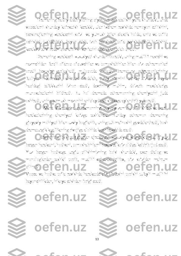                 Dramaning badiiy adabiyotning qiyin turi deb atalishi  yana shundaki, unda
voqealarni   shunday   kо‘rsatish   kerakki,   ular   ixcham   ravishda   namoyon   etilishini,
personajlarning   xarakterini   sо‘z     va   yumush   bilan   elastik   holda,   aniq   va   tо‘liq
ochishni,   tushuntirish,   bayon   etish,   izoh   berishdan   tо‘la   ravishda   xoli   bо‘lishni,
keraksiz tafsilotdan qocha bilish san’atini egallashni talab qiladi.  
                Dramaning xarakterli xususiyati shundan iboratki, uning muallifi nasrchi va
nazmchidan   farqli   о‘laroq   о‘quvchilar   va   tomoshabinlar   bilan   о‘z   qahramonlari
orqali   bevosita   gaplashadi,   muloqotda   bо‘ladi.   Dramaturg   qahramonlarining
faoliyatini   kо‘rsatib,   ahloqini   ifodalab,   ruhiy   olamini   ochib,   о‘zining   hayot
haqidagi   tafakkurini   izhor   etadi,   davrining   muhim,   dolzarb   masalalariga
munosabatlarini   bildiradi.   Bu   hol   dramada   qahramonning   ahamiyatini   juda
oshiradi, uning turmush mezonini aniqlaydigan shaxsga aylantirib yuboradi. 
                  Mana   shundagina   qahramonning   hayotiy   zamini,   qilmishlari   va   xatti-
harakatlarining   ahamiyati   kо‘zga   tashlanadi.   Bunday   qahramon   dramaning
g‘oyaviy mohiyati bilan uzviy bog‘lanib, uning tub ma’nosini gavdalantiradi, bosh
dramaturgik konfliktning rivojiga alohida kuch baxshida etadi. 
                    Dramaning   boshqa turlardan ajratadigan xususiyati shundaki, muallif yuz
bergan harakatni, hodisani, tomoshabinlarni bevosita kо‘z oldiga keltirib ijod etadi.
Yuz   bergan   hodisaga   urg‘u   qilishimizning   boisi   shundaki,   asar   dialog   va
monologlardan   tashkil   topib,   muallif   «chetlashtirilib»,   о‘z   sо‘zidan   mahrum
qilinadi.
Voqea   va   hodisa   tо‘la   ravishda   harakatda   о‘z   ifodasini   topishi   tufayli   muallifni
bayonchilikdan, hikoya etishdan forig‘ etadi. 
          
13 
