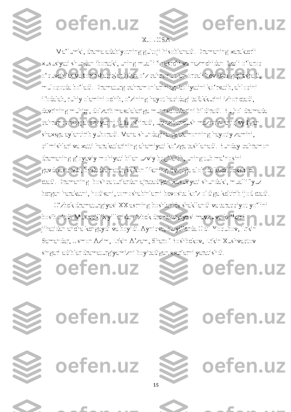 XULOSA
   Ma’lumki, drama adabiyotning gultoji hisoblanadi.  Dramaning xarakterli 
xususiyati shundan iboratki, uning muallifi nasrchi va nazmchidan farqli о‘laroq 
о‘quvchilar va tomoshabinlar bilan о‘z qahramonlari orqali bevosita gaplashadi, 
muloqotda bо‘ladi. Dramaturg qahramonlarining faoliyatini kо‘rsatib, ahloqini 
ifodalab, ruhiy olamini ochib, о‘zining hayot haqidagi tafakkurini izhor etadi, 
davrining muhim, dolzarb masalalariga munosabatlarini bildiradi. Bu hol dramada 
qahramonning ahamiyatini juda oshiradi, uning turmush mezonini aniqlaydigan 
shaxsga aylantirib yuboradi. Mana shundagina qahramonning hayotiy zamini, 
qilmishlari va xatti-harakatlarining ahamiyati kо‘zga tashlanadi. Bunday qahramon
dramaning g‘oyaviy mohiyati bilan uzviy bog‘lanib, uning tub ma’nosini 
gavdalantiradi, bosh dramaturgik konfliktning rivojiga alohida kuch baxshida 
etadi. Dramaning  boshqa turlardan ajratadigan xususiyati shundaki, muallif yuz 
bergan harakatni, hodisani, tomoshabinlarni bevosita kо‘z oldiga keltirib ijod etadi.
О‘zbek dramaturgiyasi XX asrning boshlarida shakllandi va taraqqiyot yо‘lini 
bosib о‘tdi. Mustaqillik yillarida о‘zbek dramaturgiyasi mavzu va kо‘lami 
jihatidan ancha kengaydi va boyidi. Ayniqsa, bu yillarda Odil Yoqubov, Erkin 
Samandar, Usmon Azim, Erkin A’zam, Sharof Boshbekov, Erkin Xushvaqtov 
singari adiblar dramaturgiyamizni boyitadigan asarlarni yaratishdi.
 
15 