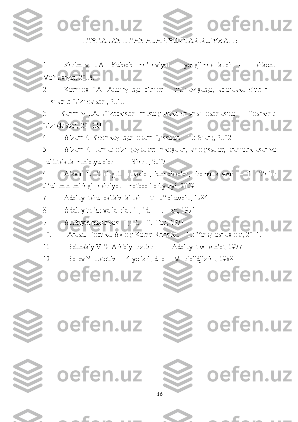 FOYDALANILGAN ADABIYOTLAR RО‘YXATI:
1. Karimov   I.A.   Yuksak   ma’naviyat   –   yengilmas   kuch.   –   Toshkent:
Ma’naviyat, 2008.
2. Karimov   I.A.   Adabiyotga   e’tibor   –   ma’naviyatga,   kelajakka   e’tibor.   –
Toshkent: О‘zbekiston, 2010.
3. Karimov   I.A.   О‘zbekiston   mustaqillikka   erishish   ostonasida.   -     Toshkent:
О‘zbekiston, 2012. II
4. A’zam E. Kechikayotgan odam: Qissalar. – T.: Sharq, 2002.
5. A’zam   E.   Jannat   о‘ zi   qaydadir :   hikoyalar,   kinoq issalar ,   dramatik   asar   va
publitsistik miniatyuralar . – T.: Sharq, 200 7 .
6. A’zam   E.   Guli-guli :   qissalar,   kinoqissalar,   dramatik   asar .   –   T.:   G‘afur
G‘ulom nomidagi nashriyot – matbaa ijodiy uyi ,  2009.
7. Adabiyotshunoslikka kirish. – T.: О‘qituvchi, 1984.
8. Adabiy turlar va janrlar. 1-jild. – T.: Fan, 191.
9. Adabiyot nazariyasi. IIjild. – T.: Fan, 1971.
10. Arastu. Poetika. Axloqi Kabir. Ritorika. – T.: Yangi asr avlodi, 2011.
11. Belinskiy V.G. Adabiy orzular. – T.: Adabiyot va san’at, 1977.
12. Borev Y. Estetika. – 4-ye izd., dop. – M.: Polidjizdat, 1988.
 
   
 
16 
