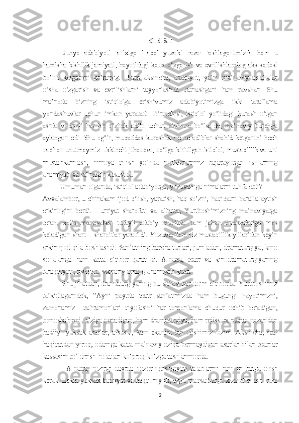 KIRISH
Dunyo   adabiyoti   tarixiga   loaqal   yuzaki   nazar   tashlaganimizda   ham   u
hamisha kishilik jamiyati, hayotidagi katta о‘zgarish va evrilishlarning aks-sadosi
bо‘lib   kelganini   kо‘ramiz.   Hatto   aksincha,   adabiyot,   ya’ni   ma’naviy   aslahalar
о‘sha   о‘zgarish   va   evrilishlarni   tayyorlashda   qatnashgani   ham   ravshan.   Shu
ma’noda   bizning   istiqlolga   erishivumiz   adabiyotimizga   ikki   taraflama
yondashuvlar   uchun   imkon   yaratadi.   Birinchisi,   istiqlol   yо‘lidagi   kurash   о‘tgan
asrda   vijdonli   har   bir   о‘zbek   adibi   uchun   pinhona   bо‘lsa-da,   ma’naviy   burchga
aylangan   edi.   Shu   og‘ir,   muqaddas   kurashda   ne-ne   adiblar   shahid   ketganini   hech
qachon unutmaymiz. Ikkinchi jihat esa, qо‘lga kiritilgan istiqlol, mustaqillik va uni
mustahkamlash,   himoya   qilish   yо‘lida   ijodkorlarimiz   bajarayotgan   ishlarning
ahamiyati va salmog‘i xususida.
           Umuman olganda, istiqlol adabiyotga, yozuvchiga nimalarni tuhfa etdi?
Avvalambor, u chinakam ijod qilish, yaratish, haq sо‘zni, haqiqatni baralla aytish
erkinligini   berdi.   Hurriyat   sharofati   va   albatta,   Yurtboshimizning   ma’naviyatga
teran,   xolis   munosabati   tufayli   adabiy   muhitda   ham   jahon   andozalariga   mos
keladigan shart – sharoitlar yaratildi. Yozuvchilarimiz mustaqillik yillaridan keyin
erkin ijod qila boshlashdi. San’atning barcha turlari, jumladan, dramaturgiya, kino
sohalariga   ham   katta   e’tibor   qaratildi.   Albatta,   teatr   va   kinodramaturgiyaning
taraqqiyoti, rivojida  ssenariylarning ahamiyati katta.
            Shu jihatdan, dramaturgiyaning bu sohasi har doim e’tiborda. Yurtboshimiz
ta’kidlaganidek,   “Ayni   paytda   teatr   san’atimizda   ham   bugungi   hayotimizni,
zamonamiz     qahramonlari   qiyofasini   har   tomonlama   chuqur   ochib   beradigan,
tomoshabinni  о‘ziga tortadigan, ham dramaturgiya, ham rejissura nuqtai nazaridan
badiiy     yuksak   asarlar,   afsuski,   kam   ekanini   tan   olishimiz   lozim.   Aksincha,   real
haqiqatdan yiroq, odamga katta ma’naviy oziqa bermaydigan asarlar bilan teatrlar
kassasini tо‘ldirish holatlari kо‘proq kо‘zga tashlanmoqda.
                Albatta,   hozirgi   davrda   bozor   iqtisodiyoti   talablarini   ham   inobatga   olish
kerak. Lekin yuksak badiiyat va haqqoniylik, ezgu maqsadlarga xizmat qilish  ruhi
2 