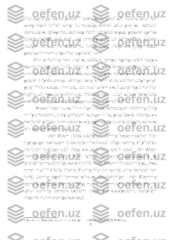 bilan  sug‘orilgan  asarlar   yaratish   –  barcha  san’at  turlari  kabi  bu  soha  uchun  ham
asosiy   mezon   bо‘lishi   tabiiy.   Bu   maqsadga   erishish   uchun   yosh   va     iste’dodli
dramaturg   va   rejissyorlar,   teatr   aktyorlarini   tarbiyalab   voyaga   yetkazish   ayniqsa
dolzarb   ahamiyat   kasb   etadi.   Eng   ommaviy   san’at   turi   bо‘lmish   kino   sohasini
oladigan   bо‘lsak,   о‘z   vaqtida   bu   borada   bizda   о‘ziga   xos   ijodiy   maktab
yaratilganini mamnuniyat bilan qayd etish lozim.
          Kino   san’atining   inson   ongi   va   tafakkuri,   jamiyat   hayotiga   ta’siri   beqiyos
ekanini   hisobga   olgan   holda,   istiqlol   yillarida   milliy   kinematografiyani   ham   har
tomonlama   rivojlantirish,   bu   borada   zarur   moddiy   va   ma’naviy   shart-sharoitlarni
yaratish   bо‘yicha   amalga   oshirilgan   keng   kо‘lamli   chora-tadbirlar   tufayli   yangi-
yangi filmlar suratga olinmoqda, ular orqali tariximiz va bugungi hayotimiz bilan
bog‘liq turli mavzular yoritilmoqda. О‘zbek kinolari   nufuzli xalqaro festivallarda
sovrinli о‘rinlarga sazovor bо‘layotgani, albatta, quvonarlidir” 1
.   
                Mustaqillikdan  nur  va ilhom  olgan о‘zbek dramaturglari  о‘zlarining ijobiy
milliy an’analarini, ijodiy tajribalarini  saqlagan holda, yangi davrda о‘zlariga xos
rivojlanish   yо‘lidan  bormoqdalar   va  eng  qiyin  adabiyot   turida   talaygina  sahna   va
kino asarlarini yaratmoqdalar. 
                    Erkin   A’zam   о‘zbek   adabiyotini   о‘zining   betakror   asarlari   bilan
boyitayotgan   peshqadam   ijodkorlardan   hisoblanadi.   О‘tgan   asrning   70-yillaridan
о‘z   ijodini   boshlagan   adib   о‘ziga   xos   uslubi   bilan   ajralib   turadi.   Erkin   A’zam
о‘zining   betakror   asarlari   bilan   kо‘plab   kitobxonlar,   adabiyotshunos   va
tanqidchilarning   e’tirofiga   sazovor   bо‘ldi.   Erkin   A’zamni   bir   qator   hikoya,   qissa,
roman   muallifi   sifatida   bilamiz.   Shuning   bilan   bir   qatorda   uning   dramalari   ham
borki,   ularning   deyarli   hammasi   sahna   va   ekranlashtirilgan.   Erkin   A’zamning
dramatik   asarlarida   davrning   jiddiy,   muhim   muammolari   kо‘tarilgan.   Shuning
uchun   adibning   dramatik   asarlarini   о‘ziga   xos   xususiyatlarini,   badiiyligini
о‘rganish muhim ahamiyat kasb etadi.
1
  Каримов И. Юксак маънавият – енгилмас куч. – Т.: Маънавият, 2008, 67-68-бетлар.
3 