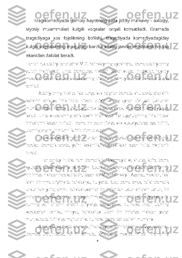           Tragikоmеdiyada   ijtimоiy   hayotning  juda   jiddiy   ma’naviy   -  axlоqiy,
siyosiy   muammоlari   kulgili   vоqеalar   оrqali   ko‘rsatiladi.   Dramada
tragеdiyaga   xоs   fоjеlikning   bo‘lishi,   tragеdiyada   kоmеdiyadagiday
kulgili vоqеalarning mavjudligi   barcha adabiy janrlar mushtarak hodisa
ekanidan dalоlat bеradi.
Taniqli   rus   adabiy   tanqidchisi   V.G.Belinskiyning   aytishicha,   drama   adabiyotning
gultoji   hisoblanadi.   Unda   dramaturga   nisbatan   tashqi   voqea     hodisalar,   hayotiy
masalalar   ishtirok   etuvchi   shaxslarning   о‘z   о‘zini   namoyon   qilishi   vositasida   aks
etiriladi.
                  Adabiyotning boshqa ikki turiga xos belgilar dramada shu tarzda chatishib
ketishini   epik   va   lirik   ibtido   о‘zaro   qо‘shiluvining   aynan   о‘zi   deb   tushunish
mumkin emas. Bunday qо‘shiluv natijasida drama emas, lirik epik poeziya yuzaga
keladi. Unda  voqealarning  epik tasviri   bilan shoir   fikr  tuyg‘ularining  lirik  ifodasi
birlashtirib   ketgan   bо‘ladi.   Drama   bir   qator   о‘ziga   xos   xususiyatlarga   ega   bо‘lib,
ularning eng muhimlarini kо‘rib о‘tmoq zarur. 
                    Bu xususiyatlarning biri shundan iboratki, mazkur turga mansub asarlarda
harakat   dramatik   tarzda,   ya’ni   keskinlik,   о‘tkirlik   kasb   etgan   holda   rivojlanib
boradi.
                  Har   qanday   hodisa   ham   dramatik   bо‘lavermaydi   va   shunga   kо‘ra   drama
syujetiga kiravermaydi. «Dramatizm faqat suhbatda emas, balki gapiruvchilarning
bir biriga nisbatan harakatidadir, degan edi V.G.Belinskiy.   Agarda, masalan, ikki
kishi   bir   nima   tо‘g‘risida   bahslashsa,   bu   yerda   faqat   drama   emas,   balki   dramatik
unsur   ham   yо‘q;   ammo   bahslashuvchilar   bir   birlaridan   ustun   chiqishi   uchun,   bir
birlarining harakatlarining qanday bо‘lmasin biron tomonini bosib qо‘yishga yoki
ruhning   zaif   qillarini   chertib   qо‘yishga   urinsalar   va   bu   narsa   orqali   ularning
xarakterlari   ochilsa,   nihoyat,   bahslashuv   ularni   bir   birlariga   nisbatan   yangi
munosabatda bо‘lishga majbur qilsa bu narsa drama deb atalishi mumkin». 
            Agar epik asarlarda dramatik jihatlar ayrim о‘rinlardagina kо‘zga tashlansa,
dramada   ular,   odatda,   har   bir   sahnada,   kо‘rinishda   mavjud   bо‘ladi.   Dramaning
9 