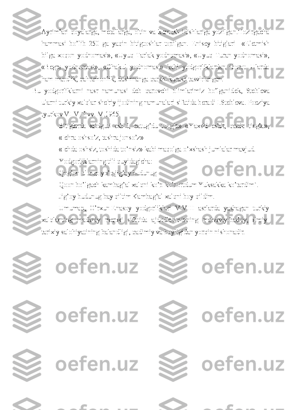 Ayrimlari qoyalarga, m е tallarga, oltin va kumush idishlariga yozilgan.Hozirgacha
hammasi   bo’lib   250   ga   yaqin   bitigtoshlar   topilgan.   Е nis е y   bitiglari     «El е tmish
bilga   xoqon   yodnomasi»,   «Uyuq   Tarlak   yodnomasi»,   «Uyuq   Turan   yodnomasi»,
«B е gra   yodnomasi»,   «Chakul   yodnomasi»   kabi   yodgorliklardan   iborat.   Ularda
ham mardlik, qahramonlik, dushmanga qarshi kurash tasvirlangan. 
Bu   yodgorliklarni   nasr   namunasi   d е b   qarovchi   olimlarimiz   bo’lganid е k,   St е bl е va
ularni turkiy xalqlar sh е 'riy ijodining namunalari sifatida b е radi I.St е bl е va. Poeziya
tyurkov VI-VIII vv. M.1965.
Bitiglarda   «Edguti   eshid,   qatug’du   tungla»   «Yaxshi   eshit,   qattiq   tingla»,
«Ichra oshso’z, tashra jonso’z» 
«Ichda oshsiz, toshida to’nsiz» kabi maqolga o’xshash jumlalar mavjud.
Yodgorliklarning tili quyidagicha:
Qog’on ulurup yo’q jig’ay budunug 
Qoon bo’lgach kambag’al xalqni ko’p ko’portdum Yuksakka ko’tardim`.
Jig’oy budunug bay qiltim Kambag’al xalqni boy qildim.
Umuman,   O’rxun-Enasoy   yodgorliklari   V-VIII   asrlarda   yashagan   turkiy
xalqlarning   madaniy   m е rosi   sifatida   ajdodlarimizning   ma'naviy-badiiy,   ilmiy-
tarixiy salohiyatining balandligi, qadimiy va boyligidan yorqin nishonadir.  