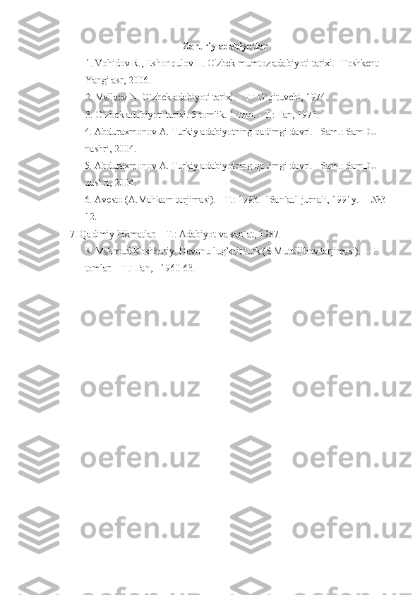 Zaruriy adabiyotlar
1. Vohidov R., Eshonqulov H. O'zbek mumtoz adabiyoti tarixi. -Toshkent:   
Yangi asr, 2006.
2. Mallaev N. O`zbek adabiyoti tarixi. - T.: O` q ituvchi, 1974.
3. O`zbek adabiyoti tarixi. 5 tomlik. 1-tom. - T.: Fan, 1971.
4. Abduraxmonov A. Turkiy adabiyotning  q adimgi davri. - Sam.: SamDU 
nashri, 2004.
5. Abduraxmonov A. Turkiy adabiyotning  q adimgi davri. - Sam.: SamDU 
nashri, 2004.
6. Avesto (A.Mahkam tarjimasi). - T.: 1993.   "San`at" jurnali, 1991y.     №3-
12.
    7. Qadimiy hikmatlar. - T.: Adabiyot va san`at, 1987.
8. Mahmud Koshhariy. Devonu lug’otit turk (S.Mutallibov tarjimasi). I-III 
tomlar.   - T.: Fan,   1960-63.
  