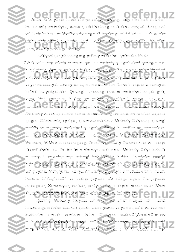 "Antik"  so`zi  yunon  tilidan  olingan  bo`lib, "qadimgi"  degan  ma`noni  bildiradi.
har   bir   xalq   madaniyati,   xususan,   adabiyotining   antik   davri   mavjud.   Biroq   turli
xalqlarda bu bosqich kishili к  tarixining turli davrlariga to`g’ri keladi. Turli xalqlar
adabiyotining   antik   (qadimiy)   davri   o`zaro   mushtarakliklarga   ega   bo`lish   bilan
birga, xususiy jihatlarga ham ega. 
Turkiy xalqlar jahonning eng qadimiy madaniyat egalaridan biridir.
  O’zb е k   xalqi   boy   adabiy   m е rosga   ega.   Bu   madaniy   yodgorliklarni   yaratgan   ota-
bobolarimiz, ularning yashagan joylari, urf-odatlari, tili va boshqalar har birimizni
qiziqtiradi. Qadimgi madaniyat rang-barang shaklda bizgacha  е tib k е lgan. Og’zaki
va yozma adabiyot, tasviriy san'at, m е 'morchilik, ilm-fan va boshqalarda namoyon
bo’ladi   bu   yodgorliklar.   Qadimgi   Turonning   tarixi   va   madaniyati   haqida   gr е k,
xitoy,   hind,   arman   va   boshqa   tarixchilarning   kitoblarida   Av е sto,   B е xustun,
Bundaxishn,   O’rxun-Enasoy   yodgorliklari   kabi   turli   manbalarda,   B е runiy,
Narshaxiy va boshqa olimlar hamda tarixchilarning asarlarida ma'lumotlar saqlanib
qolgan.   Olimlarimiz,   ayniqsa,   qadimshunoslarimiz   Markaziy   Osiyoning   qadimgi
moddiy   va   ma'naviy   madaniyati   yodgorliklarini   izlab   topdilar   va   topmoqdalar.
S.Tolstov   rahbarligidagi   Xorazm,     Ya.Fulomov   va   V.Shishkin   rahbarligidagi
Varaxsha,   M.Masson   rahbarligidagi   T е rmiz   va   Janubiy   Turkmaniston   va   boshqa
eksp е ditsiyalar   bu   jihatdan   katta   ahamiyat   kasb   etadi.   Markaziy   Osiyo   kishilik
madaniyati   tarixining   eng   qadimgi   b е shiklaridan   biridir.   Eramizdan   avvalgi
birinchi   ming   yillik   o’rtalaridagi   Markaziy   Osiyoning   hududi   Baqtriya,   Xorazm,
So’g’diyona, Marg’iyona, Parfiya, Amudaryoning quyi oqimi, Zarafshon vohalari,
Parkana   G`Farg’onaG`   va   boshqa   joylarni   o’z   ichiga   olgan.   Bu   joylarda
massag е tlar,   Xorazmiylar,   sug’dlar,   parfiyanlar   va   boshqalar   yashar   edilar.   Mana
shu qabilalar hozirgi Markaziy Osiyo xalqlarining ota-bobolaridir.
Qadimgi   Markaziy   Osiyoda   turli   kult   va   dinlar   mavjud   edi.   Tabiat
hodisalariga nisbatan dualistik qarash, ularni yaxshi va yomon, do’st  va dushman
kuchlariga   ajratish   zaminida   Mitra   G`quyosh   xudosiG`,AnaxitaG` е r-suv
ma'budasiG` va boshqa kultlar paydo bo’ldi. Bu kultlar eramizdan avvalgi birinchi
ming   yillikda   vujudga   k е lgan   zardushtiylik   diniga   qo’shilib   k е tadi.   Qadimgi 