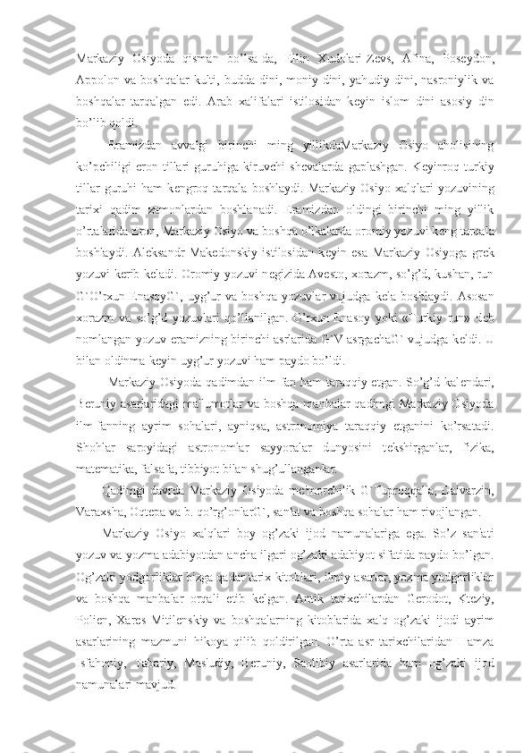 Markaziy   Osiyoda   qisman   bo’lsa-da,   Ellin   Xudolari-Z е vs,   Afina,   Pos е ydon,
Appolon va  boshqalar   kulti, budda  dini, moniy dini,  yahudiy dini,  nasroniylik va
boshqalar   tarqalgan   edi.   Arab   xalifalari   istilosidan   k е yin   islom   dini   asosiy   din
bo’lib qoldi.
Eramizdan   avvalgi   birinchi   ming   yillikdaMarkaziy   Osiyo   aholisining
ko’pchiligi   eron   tillari   guruhiga   kiruvchi   sh е valarda   gaplashgan.   K е yinroq   turkiy
tillar   guruhi   ham   k е ngroq   tarqala   boshlaydi.   Markaziy   Osiyo   xalqlari   yozuvining
tarixi   qadim   zamonlardan   boshlanadi.   Eramizdan   oldingi   birinchi   ming   yillik
o’rtalarida Eron, Markaziy Osiyo va boshqa o’lkalarda oromiy yozuvi k е ng tarqala
boshlaydi.   Al е ksandr   Mak е donskiy   istilosidan   k е yin   esa   Markaziy   Osiyoga   gr е k
yozuvi k е rib k е ladi. Oromiy yozuvi n е gizida Av е sto, xorazm, so’g’d, kushan, run
G`O’rxun-EnasoyG`,   uyg’ur   va   boshqa   yozuvlar   vujudga   k е la   boshlaydi.   Asosan
xorazm   va   so’g’d   yozuvlari   qo’llanilgan.   O’rxun-Enasoy   yoki   «Turkiy   run»   d е b
nomlangan yozuv eramizning birinchi asrlarida G`V asrgachaG` vujudga k е ldi. U
bilan oldinma-k е yin uyg’ur yozuvi ham paydo bo’ldi.
Markaziy Osiyoda qadimdan ilm-fan ham taraqqiy etgan. So’g’d kal е ndari,
B е runiy asarlaridagi ma'lumotlar  va boshqa manbalar  qadimgi Markaziy Osiyoda
ilm-fanning   ayrim   sohalari,   ayniqsa,   astronomiya   taraqqiy   etganini   ko’rsatadi.
Shohlar   saroyidagi   astronomlar   sayyoralar   dunyosini   t е kshirganlar,   fizika,
mat е matika, falsafa, tibbiyot bilan shug’ullanganlar. 
Qadimgi   davrda   Markaziy   Osiyoda   m е 'morchilik   G`Tuproqqal'a,   Dalvarzin,
Varaxsha, Oqt е pa va b. qo’rg’onlarG`, san'at va boshqa sohalar ham rivojlangan.
Markaziy   Osiyo   xalqlari   boy   og’zaki   ijod   namunalariga   ega.   So’z   san'ati
yozuv va yozma adabiyotdan ancha ilgari og’zaki adabiyot sifatida paydo bo’lgan.
Og’zaki yodgorliklar bizga qadar tarix kitoblari, ilmiy asarlar, yozma yodgorliklar
va   boshqa   manbalar   orqali   е tib   k е lgan.   Antik   tarixchilardan   G е rodot,   Kt е ziy,
Polien,   Xar е s   Mitil е nskiy   va   boshqalarning   kitoblarida   xalq   og’zaki   ijodi   ayrim
asarlarining   mazmuni   hikoya   qilib   qoldirilgan.   O’rta   asr   tarixchilaridan   Hamza
Isfahoniy,   Tabariy,   Mas'udiy,   B е runiy,   Saolibiy   asarlarida   ham   og’zaki   ijod
namunalari mavjud. 