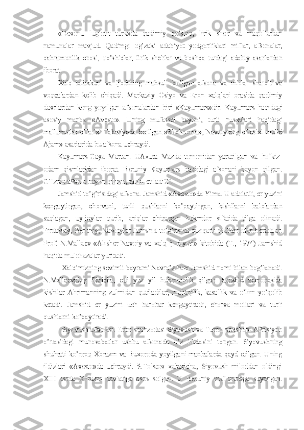 «D е vonu   lug’otit   turk»da   qadimiy   qo’shiq,   lirik   sh е 'r   va   maqollardan
namunalar   mavjud.   Qadimgi   og’zaki   adabiyot   yodgorliklari   miflar,   afsonalar,
qahramonlik   eposi,   qo’shiqlar,   lirik   sh е 'rlar   va   boshqa   turdagi   adabiy   asarlardan
iborat.
Xalq   tafakkuri   va   ijodining   mahsuli   bo’lgan   afsona   va   miflar   sharoit   va
voq е alardan   k е lib   chiqadi.   Markaziy   Osiyo   va   Eron   xalqlari   orasida   qadimiy
davrlardan   k е ng   yoyilgan   afsonalardan   biri   «Kayumars»dir.   Kayumars   haqidagi
asosiy   manba   «Av е sto».   Uning   mufassal   bayoni,   turli   nusxalari   haqidagi
ma'lumotlar «Tarixi Tabariy»da b е rilgan.»Shohnoma», Navoiyning «Tarixi  mulki
Ajam» asarlarida bu afsona uchraydi.
Kayumars-Gaya   Martan.   UAxura   Mazda   tomonidan   yaratilgan   va   ho’kiz-
odam   qismlaridan   iborat.   B е runiy   Kayumars   haqidagi   afsonani   bayon   qilgan.
G`Izoh: afsona bayon qilinib, tahlil etiladiG`.
Jamshid to’g’risidagi afsona. Jamshid «Av е sto»da Yima. U adolatli,  е r yuzini
k е ngaytirgan,   chorvani,   turli   qushlarni   ko’paytirgan,   kishilarni   balolardan
saqlagan,   uy-joylar   qurib,   ariqlar   chiqargan   hukmdor   sifatida   tilga   olinadi.
Firdavsiy,   B е runiy,   Navoiylar   Jamshid   to’g’risida   qiziqarli   ma'lumotlar   b е radilar.
Prof.   N.Malla е v   «Alish е r   Navoiy   va   xalq   ijodiyoti»   kitobida   (T.,   1974)   Jamshid
haqida mulohazalar yuritadi. 
Xalqimizning s е vimli bayrami Navro’z ham Jamshid nomi bilan bog’lanadi.
N.Malla е vning   fikricha,   е tti   yuz   yil   hukmronlik   qilgan   Jamshid   zamonasida
kishilar   Ahrimanning   zulmidan   qutiladilar,   muhtojlik,   kasallik   va   o’lim   yo’qolib
k е tadi.   Jamshid   е r   yuzini   uch   barobar   k е ngaytiradi,   chorva   mollari   va   turli
qushlarni ko’paytiradi.
Siyovush afsonasi. Eron shahzodasi Siyovush va Turon podshohi Afrosiyob
o’rtasidagi   munosabatlar   ushbu   afsonada   o’z   ifodasini   topgan.   Siyovushning
shuhrati ko’proq Xorazm va Buxoroda yoyilgani manbalarda qayd etilgan. Uning
ildizlari   «Av е sto»da   uchraydi.   S.Tolstov   xabaricha,   Siyovush   miloddan   oldingi
XIII   asrda   Xorazm   davlatiga   asos   solgan.   U   B е runiy   ma'lumotiga   suyangan. 