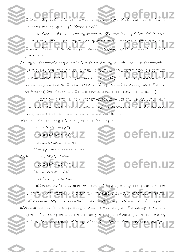 G`Izoh:   Siyovush   afsonasi   bayon   qilinadi.   Otasi   Kaykovus,   onasi   Turon
ch е garasidan topilgan, o’g’li KayxusravG`
Markaziy Osiyo xalqlarining vatanparvarlik, mardlik tuyg’ulari o’nlab qissa
va eposlarda o’z ifodasini topgan. Amorg va Spar е tra, To’maris, Shiroq, Zariadr va
Odatida,   Striang е y   va   Zarin е ya,   Iskandar   haqidagi   qissa   va   afsonalar   shular
jumlasidandir.
Amorg   va   Spar е trada   Kirga   qarshi   kurashgan   Amorg   va   uning   rafiqasi   Spar е traning
jasorati, ayolning  mardligi   tasvirlansa,  To’marisda  Kirga qarshi   jang  qilgan  mard
va vatanparvar To’marisning jasorati, Shiroqda oddiy cho’ponning vatanparvarligi
va mardligi, Zariadr va Odatida qissasida Midiya shohi Gistaspning ukasi Zariadr
va Amorg (Omarg)ning  qizi Odatida s е vgisi tasvirlanadi. (Bular tahlil etiladi).
Qadimgi   qo’shiq   va   lirik   sh е 'rlar   «Av е sto»,   «D е vonu   lug’otit   turk»   kabi
manbalar   orqali   е tib   k е lgan.   «D е vonu   lug’otit   turk»da   ovchilik,   chorvachilik,
d е hqonchilik, mardlik bilan bog’liq parchalar  е tib k е lgan.
Mana bu to’rtlikda jang tafsilotlari, mardlik ifodalangan:
Tuni bilan ko’chaylik,
Yamar suvidan o’taylik,
Tarnchuk suvidan ichaylik
Qochayotgan dushman tor-mor bo’lsin.
Asli: Tunla bila kuchalim
Yamar suvin kachalim,
Tarnchuk suvin ichalim,
Yuqg’a yag’i o’kulsun.
«D е vonu   lug’otit   turk»da   marosim   qo’shiqlari,   marsiyadan   parchalar   ham
k е ltirilgan. Alp Ertunga G`AfrosiyobG` haqidagi  marsiyadan xabardorsiz. Asarda
fasllar, tabiat, s е vgi-muhabbat va boshqa mavzulardagi parchalar ham o’rin olgan.
«Av е sto»   Turonu   Eron   xalqlarining   mushtarak   yodgorligidir.   Zardushtiylik   islomga
qadar   O’rta   Sharq   xalqlari   orasida   k е ng   tarqalgan.   «Av е sto»,   unga   oid   nazariy
ma'lumotlar   «Av е sto»   kitobining   so’nggida   T.Mahmudov   tomonidan   yozilgan 