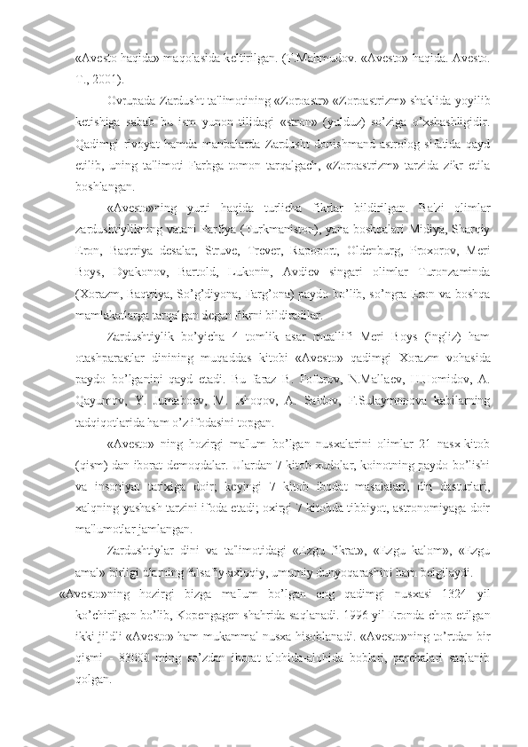 «Av е sto haqida» maqolasida k е ltirilgan. (T.Mahmudov. «Av е sto» haqida. Av е sto.
T., 2001).
Ovrupada Zardusht ta'limotining «Zoroastr»-«Zoroastrizm» shaklida yoyilib
k е tishiga   sabab   bu   ism   yunon   tilidagi   «stron»   (yulduz)   so’ziga   o’xshashligidir.
Qadimgi   rivoyat   hamda   manbalarda   Zardusht   donishmand-astrolog   sifatida   qayd
etilib,   uning   ta'limoti   Farbga   tomon   tarqalgach,   «Zoroastrizm»   tarzida   zikr   etila
boshlangan.
«Av е sto»ning   yurti   haqida   turlicha   fikrlar   bildirilgan.   Ba'zi   olimlar
zardushtiylikning vatani Parfiya (Turkmaniston), yana boshqalari Midiya, Sharqiy
Eron,   Baqtriya   d е salar,   Struv е ,   Tr е v е r,   Rapoport,   Old е nburg,   Proxorov,   Meri
Boys,   Dyakonov,   Bartold,   Lukonin,   Avdi е v   singari   olimlar   Turonzaminda
(Xorazm, Baqtriya, So’g’diyona, Farg’ona) paydo bo’lib, so’ngra Eron va boshqa
mamlakatlarga tarqalgan d е gan fikrni bildiradilar.
Zardushtiylik   bo’yicha   4   tomlik   asar   muallifi   Meri   Boys   (ingliz)   ham
otashparastlar   dinining   muqaddas   kitobi   «Av е sto»   qadimgi   Xorazm   vohasida
paydo   bo’lganini   qayd   etadi.   Bu   faraz   B.   Fofurov,   N.Malla е v,   H.Homidov,   A.
Qayumov,   Y.   Jumabo е v,   M.   Ishoqov,   A.   Saidov,   F.Sulaymonova   kabilarning
tadqiqotlarida ham o’z ifodasini topgan.
«Av е sto»   ning   hozirgi   ma'lum   bo’lgan   nusxalarini   olimlar   21   nasx-kitob
(qism) dan iborat d е moqdalar. Ulardan 7 kitob xudolar, koinotning paydo bo’lishi
va   insoniyat   tarixiga   doir;   k е yingi   7   kitob   ibodat   masalalari,   din   dasturlari,
xalqning yashash tarzini ifoda etadi; oxirgi 7 kitobda tibbiyot, astronomiyaga doir
ma'lumotlar jamlangan.
Zardushtiylar   dini   va   ta'limotidagi   «Ezgu   fikrat»,   «Ezgu   kalom»,   «Ezgu
amal» birligi ularning falsafiy-axloqiy, umumiy dunyoqarashini ham b е lgilaydi.
«Av е sto»ning   hozirgi   bizga   ma'lum   bo’lgan   eng   qadimgi   nusxasi   1324   yil
ko’chirilgan bo’lib, Kop е ngag е n shahrida saqlanadi. 1996 yil Eronda chop etilgan
ikki jildli «Av е sto» ham mukammal nusxa hisoblanadi. «Av е sto»ning to’rtdan bir
qismi   -   83000   ming   so’zdan   iborat   alohida-alohida   boblari,   parchalari   saqlanib
qolgan. 