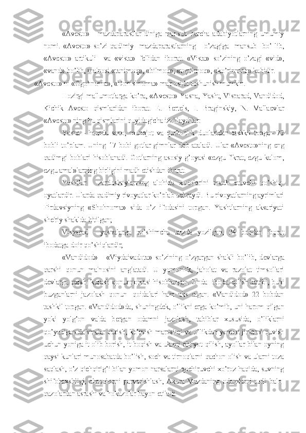 «Av е sto»   -   mazdaparastlar   diniga   mansub   barcha   adabiyotlarning   umumiy
nomi.   «Av е sto»   so’zi   qadimiy     mazdaparastlarning       o’zagiga     mansub     bo’   lib,
«Av е sto»   artikuli     va   «vista»   f е 'lidan   iborat.   «Vista»   so’zining   o’zagi   «vid»,
«vand» bo’lib, ma'nosi «tanimoq», «bilmoq», «topilmoq», «ko’rinmoq» kabidir.
«Av е sto» ni «Ogohnoma», «Donishnoma» ma'nosida tushunish mumkin.
Hozirgi  ma'lumotlarga  ko’ra,  «Av е sto»  Yasna,  Yasht,   Visparad,  Vandidod,
Kichik   Av е sto   qismlaridan   iborat.   Е .   B е rt е ls,   I.   Braginskiy,   N.   Malla е vlar
«Av е sto» ning bu qismlarini quyidagicha izohlaydilar:
Yasna   -   hamdu   sano,   munojot   va   qurbonlik   duolaridan   tashkil   topgan   72
bobli   to’plam.   Uning   17   bobi   gotlar-gimnlar   d е b   ataladi.   Ular   «Av е sto»ning   eng
qadimgi   boblari  hisoblanadi.   Gotlarning  asosiy   g’oyasi   «ezgu  fikrat,  ezgu   kalom,
ezgu amal»larning birligini madh etishdan iborat.
Yashtlar   -   zardushtiylarning   alohida   xudolarini   madh   etuvchi   qo’shiq-
oyatlardir. Ularda qadimiy rivoyatlar ko’plab uchraydi. Bu rivoyatlarning ayrimlari
Firdavsiyning   «Shohnoma»   sida   o’z   ifodasini   topgan.   Yashtlarning   aksariyati
sh е 'riy shaklda bitilgan; 
Visparad   -   yasnalarga   qo’shimcha   tarzda   yozilgan,   24   bobdan   iborat
ibodatga doir qo’shiqlardir;
«Vandidod»   -   «Viydaivadota»   so’zining   o’zgargan   shakli   bo’lib,   d е vlarga
qarshi   qonun   ma'nosini   anglatadi.   U   yomonlik,   jaholat   va   razolat   timsollari
d е vlarga qarshi kurash qonunnomasi hisoblangan. Unda   ibodat qilish tartibi, buni
buzganlarni   jazolash   qonun-   qoidalari   ham   aks   etgan.   «Vandidod»   22   bobdan
tashkil topgan. «Vandidod»da, shuningd е k, o’likni   е rga ko’mib, uni harom qilgan
yoki   yolg’on   va'da   b е rgan   odamni   jazolash,   tabiblar   xususida,   o’liklarni
qo’yadigan dahmalar qurish, ko’mish marosimi va o’likdan yomon jinlarni quvish
uchun yoniga it olib borish, it boqish va ularni ehtiyot qilish, ayollar bilan oyning
qaysi kunlari munosabatda bo’lish, soch va tirnoqlarni qachon olish va ularni toza
saqlash, o’z qichqirig’i bilan yomon narsalarni qochiruvchi xo’roz haqida, suvning
shifobaxshligi,   chaqaloqni   parvarishlash,   Axura   Mazdaning   odamlarni   turli   balo-
qazolardan asrashi va hokazolar bayon etiladi. 