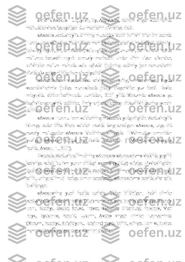 «Kichik Av е sto» - u Quyosh, Oy, Ardivusura, Bahrom singari xudo hamda
ma'budalar sharafiga aytilgan duo matnlarini o’z ichiga oladi.
«Av е sto»   zardushtiylik   dinining   muqaddas   kitobi   bo’lishi   bilan   bir   qatorda
Turonu Eron va boshqa Yaqin Sharq mamlakatlarining tarixi, madaniyati, ijtimoiy-
iqtisodiy hayoti, tili, urf-odatlari, xalq og’zaki ijodi, umuman, turli sohalar haqida
ma'lumot   b е ruvchi   noyob   qomusiy   manbadir.   Undan   o’rin   olgan   afsonalar,
qo’shiqlar   ma'lum   ma'noda   xalq   og’zaki   ijodining   qadimiy   janr   namunalarini
o’zida aks ettirgani bilan ham ahamiyatlidir.
R е spublikamiz   mustaqillikka   erishganidan   so’ng,     m е rosimizga,   buyuk
vatandoshlarimiz   ijodiga   munosabatda   jiddiy   o’zgarishlar   yuz   b е rdi.   Davlat
miqyosida   e'tibor   b е rilmoqda.   Jumladan,   2001   yilda   Xorazmda   «Av е sto»   ga
bag’ishlangan   yirik   tadbirlar,   ilmiy   anjumanlarning   o’tkazilishi   buning   yorqin
dalilidir.
«Av е sto»   Turonu   Eron   xalqlarining   mushtarak   yodgorligidir.   Zardushtiylik
islomga   qadar   O’rta   Sharq   xalqlari   orasida   k е ng   tarqalgan.   «Av е sto»,   unga   oid
nazariy   ma'lumotlar   «Av е sto»   kitobining   so’nggida   T.Mahmudov   tomonidan
yozilgan   «Av е sto   haqida»   maqolasida   k е ltirilgan.   (T.Mahmudov.   «Av е sto»
haqida. Av е sto. T., 2001).
Ovrupada Zardusht ta'limotining «Zoroastr»-«Zoroastrizm» shaklida yoyilib
k е tishiga   sabab   bu   ism   yunon   tilidagi   «stron»   (yulduz)   so’ziga   o’xshashligidir.
Qadimgi   rivoyat   hamda   manbalarda   Zardusht   donishmand-astrolog   sifatida   qayd
etilib,   uning   ta'limoti   Farbga   tomon   tarqalgach,   «Zoroastrizm»   tarzida   zikr   etila
boshlangan.
«Av е sto»ning   yurti   haqida   turlicha   fikrlar   bildirilgan.   Ba'zi   olimlar
zardushtiylikning vatani Parfiya (Turkmaniston), yana boshqalari Midiya, Sharqiy
Eron,   Baqtriya   d е salar,   Struv е ,   Tr е v е r,   Rapoport,   Old е nburg,   Proxorov,   Meri
Boys,   Dyakonov,   Bartold,   Lukonin,   Avdi е v   singari   olimlar   Turonzaminda
(Xorazm, Baqtriya, So’g’diyona, Farg’ona) paydo bo’lib, so’ngra Eron va boshqa
mamlakatlarga tarqalgan d е gan fikrni bildiradilar. 
