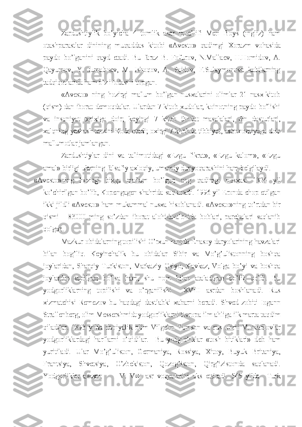 Zardushtiylik   bo’yicha   4   tomlik   asar   muallifi   Meri   Boys   (ingliz)   ham
otashparastlar   dinining   muqaddas   kitobi   «Av е sto»   qadimgi   Xorazm   vohasida
paydo   bo’lganini   qayd   etadi.   Bu   faraz   B.   Fofurov,   N.Malla е v,   H.Homidov,   A.
Qayumov,   Y.   Jumabo е v,   M.   Ishoqov,   A.   Saidov,   F.Sulaymonova   kabilarning
tadqiqotlarida ham o’z ifodasini topgan.
«Av е sto»   ning   hozirgi   ma'lum   bo’lgan   nusxalarini   olimlar   21   nasx-kitob
(qism) dan iborat d е moqdalar. Ulardan 7 kitob xudolar, koinotning paydo bo’lishi
va   insoniyat   tarixiga   doir;   k е yingi   7   kitob   ibodat   masalalari,   din   dasturlari,
xalqning yashash tarzini ifoda etadi; oxirgi 7 kitobda tibbiyot, astronomiyaga doir
ma'lumotlar jamlangan.
Zardushtiylar   dini   va   ta'limotidagi   «Ezgu   fikrat»,   «Ezgu   kalom»,   «Ezgu
amal» birligi ularning falsafiy-axloqiy, umumiy dunyoqarashini ham b е lgilaydi.
«Av е sto»ning   hozirgi   bizga   ma'lum   bo’lgan   eng   qadimgi   nusxasi   1324   yil
ko’chirilgan bo’lib, Kop е ngag е n shahrida saqlanadi. 1996 yil Eronda chop etilgan
ikki jildli «Av е sto» ham mukammal nusxa hisoblanadi. «Av е sto»ning to’rtdan bir
qismi   -   83000   ming   so’zdan   iborat   alohida-alohida   boblari,   parchalari   saqlanib
qolgan.
Mazkur obidalarning topilishi O’rxun hamda Enasoy daryolarining havzalari
bilan   bog’liq.   K е yinchalik   bu   obidalar   Sibir   va   Mo’g’ulistonning   boshqa
joylaridan,   Sharqiy   Turkiston,   Markaziy   Osiyo,   Kavkaz,   Volga   bo’yi   va   boshqa
joylardan   topilgan   bo’lsa   ham,   shu   nom   bilan   ataladigan   bo’lib   qoldi.   Bu
yodgorliklarning   topilishi   va   o’rganilishi     XVIII   asrdan   boshlanadi.   Rus
xizmatchisi   R е m е zov   bu   haqdagi   dastlabki   xabarni   b е radi.   Shv е d   zobiti   Iogann
Strall е nb е rg, olim M е ss е rshmidt yodgorliklarni  Е vropa ilm ahliga ilk marta taqdim
qiladilar.   1893   yilda   daniyalik   olim   Vilg е lm   Tomson   va   rus   olimi   V.   Radlovlar
yodgorliklardagi   harflarni   o’qidilar.     Bu   yodgorliklar   «tosh   bitiklari»   d е b   ham
yuritiladi.   Ular   Mo’g’uliston,   G е rmaniya,   Rossiya,   Xitoy,   Buyuk   Britaniya,
Frantsiya,   Shv е tsiya,   O’zb е kiston,   Qozog’iston,   Qirg’izistonda   saqlanadi.
Yodgorliklar   asosan           VI-VIII   asr   voq е alarini   aks   ettiradi.   545   yilda     Turk 