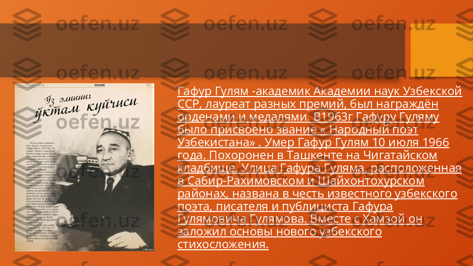 Гафур Гулям -академик Академии наук Узбекской 
ССР, лауреат разных премий, был награждён 
орденами и медалями. В1963г Гафуру Гуляму 
было присвоено звание « Народный поэт 
Узбекистана» . Умер Гафур Гулям 10 июля 1966 
года. Похоронен в Ташкенте на Чигатайском 
кладбище. Улица Гафура Гуляма, расположенная 
в Сабир-Рахимовском и Шайхонтохурском 
районах, названа в честь известного узбекского 
поэта, писателя и публициста Гафура 
Гулямовича Гулямова. Вместе с Хамзой он 
заложил основы нового узбекского 
стихосложения.  