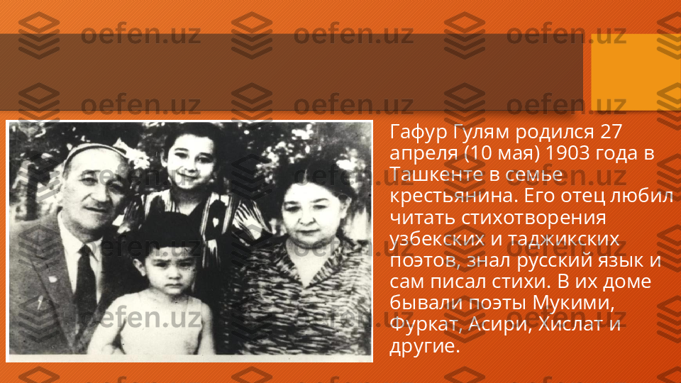 Гафур Гулям родился 27 
апреля (10 мая) 1903 года в 
Ташкенте в семье 
крестьянина. Его отец любил 
читать стихотворения 
узбекских и таджикских 
поэтов, знал русский язык и 
сам писал стихи. В их доме 
бывали поэты Мукими, 
Фуркат, Асири, Хислат и 
другие.  