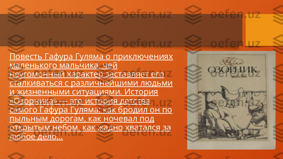 Повесть Гафура Гуляма о приключениях 
маленького мальчика, чей 
неугомонный характер заставляет его 
сталкиваться с различнейшими людьми 
и жизненными ситуациями. История 
«Озорника» — это история детства 
самого Гафура Гуляма: как бродил он по 
пыльным дорогам, как ночевал под 
открытым небом, как жадно хватался за 
любое дело…  