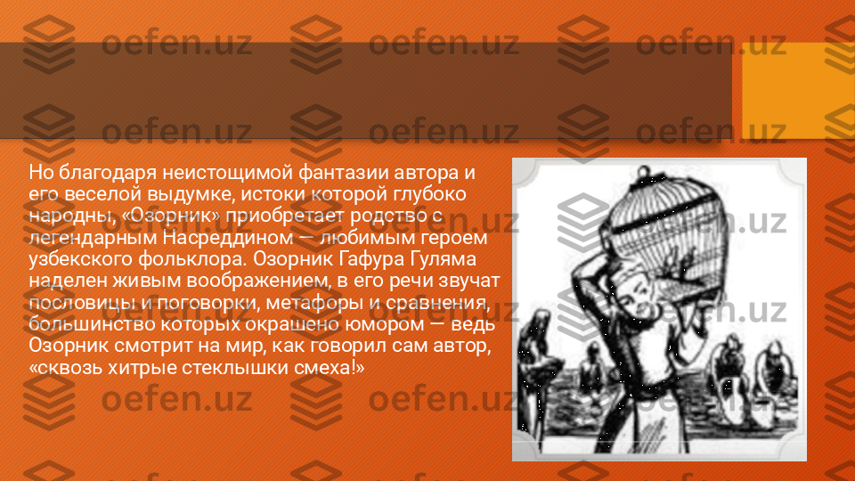 Но благодаря неистощимой фантазии автора и 
его веселой выдумке, истоки которой глубоко 
народны, «Озорник» приобретает родство с 
легендарным Насреддином — любимым героем 
узбекского фольклора. Озорник Гафура Гуляма 
наделен живым воображением, в его речи звучат 
пословицы и поговорки, метафоры и сравнения, 
большинство которых окрашено юмором — ведь 
Озорник смотрит на мир, как говорил сам автор, 
«сквозь хитрые стеклышки смеха!»  