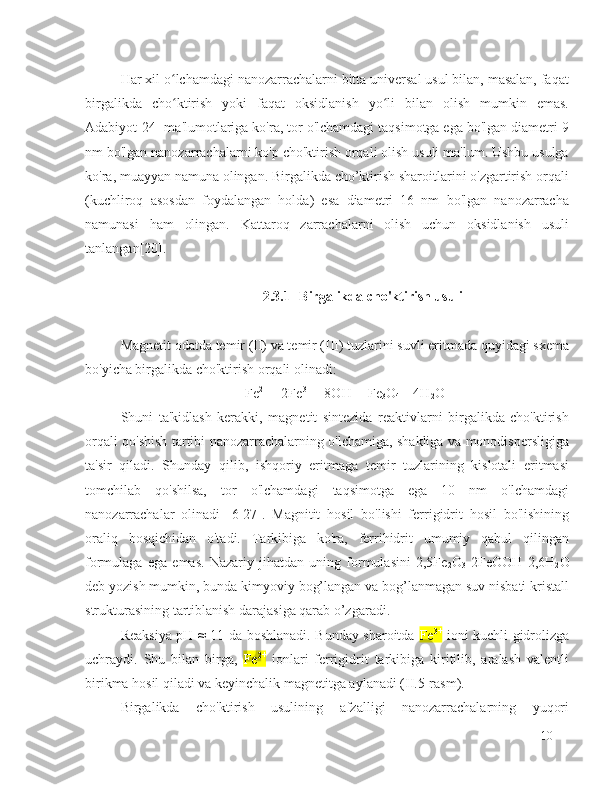 Har xil o lchamdagi nanozarrachalarni bitta universal usul bilan, masalan, faqatʻ
birgalikda   cho ktirish   yoki   faqat   oksidlanish   yo li   bilan   olish   mumkin   emas.
ʻ ʻ
Adabiyot[24] ma'lumotlariga ko'ra, tor o'lchamdagi taqsimotga ega bo'lgan diametri 9
nm bo'lgan nanozarrachalarni ko'p cho'ktirish orqali olish usuli ma'lum. Ushbu usulga
ko'ra, muayyan namuna olingan. Birgalikda cho’ktirish sharoitlarini o'zgartirish orqali
(kuchliroq   asosdan   foydalangan   holda)   esa   diametri   16   nm   bo'lgan   nanozarracha
namunasi   ham   olingan.   Kattaroq   zarrachalarni   olish   uchun   oksidlanish   usuli
tanlangan[20].
2.3.1 Birgalikda cho'ktirish usuli
Magnetit odatda temir (II) va temir (III) tuzlarini suvli eritmada quyidagi sxema
bo'yicha birgalikda cho'ktirish orqali olinadi:
Fe 2+ 
+ 2Fe 3+ 
+ 8OH - 
= Fe
3 O
4  + 4H
2 O
Shuni   ta'kidlash   kerakki,   magnetit   sintezida   reaktivlarni   birgalikda   cho'ktirish
orqali qo'shish tartibi nanozarrachalarning o'lchamiga, shakliga va monodispersligiga
ta'sir   qiladi.   Shunday   qilib,   ishqoriy   eritmaga   temir   tuzlarining   kislotali   eritmasi
tomchilab   qo'shilsa,   tor   o'lchamdagi   taqsimotga   ega   10   nm   o'lchamdagi
nanozarrachalar   olinadi   [6-27].   Magnitit   hosil   bo'lishi   ferrigidrit   hosil   bo'lishining
oraliq   bosqichidan   o'tadi.   Tarkibiga   ko'ra,   ferrihidrit   umumiy   qabul   qilingan
formulaga   ega   emas.   Nazariy   jihatdan   uning   formulasini   2,5Fe
2 O
3   2FeOOH   2,6H
2 O
deb yozish mumkin, bunda kimyoviy bog’langan va bog’lanmagan suv nisbati kristall
strukturasining tartiblanish darajasiga qarab o’zgaradi.
Reaksiya pH ≈ 11 da boshlanadi. Bunday sharoitda   Fe 3+
  ioni kuchli gidrolizga
uchraydi.   Shu   bilan   birga,   Fe 2+
  ionlari   ferrigidrit   tarkibiga   kiritilib,   aralash   valentli
birikma hosil qiladi va keyinchalik magnetitga aylanadi (II.5-rasm).
Birgalikda   cho'ktirish   usulining   afzalligi   nanozarrachalarning   yuqori
10 