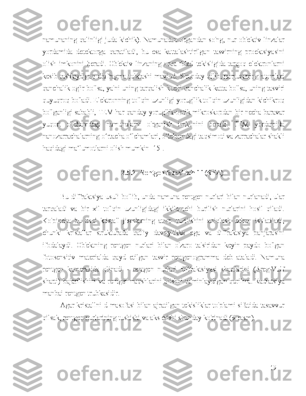 namunaning qalinligi juda kichik). Namunadan o'tgandan so'ng, nur ob'ektiv linzalar
yordamida   detektorga   qaratiladi,   bu   esa   kattalashtirilgan   tasvirning   proektsiyasini
olish   imkonini   beradi.   Ob'ektiv   linzaning   orqa   fokal   tekisligida   tarqoq   elektronlarni
kesib   tashlaydigan   diafragma   to'xtashi   mavjud.   Shunday   qilib,   namunaning   atomlari
qanchalik og'ir bo'lsa, ya'ni uning tarqalish kuchi qanchalik katta bo'lsa, uning tasviri
quyuqroq bo'ladi. Elektronning to'lqin uzunligi yorug'lik to'lqin uzunligidan kichikroq
bo'lganligi sababli, TEM har qanday yorug'lik-optik mikroskopdan bir necha baravar
yuqori   o'lchamdagi   namunalarni   o'rganish   imkonini   beradi.   TEM   yordamida
nanozarrachalarning o rtacha o lchamlari, o lchamdagi taqsimoti va zarrachalar shakliʻ ʻ ʻ
haqidagi ma lumotlarni olish mumkin [15].	
ʼ
2.5.2 Rentgen fazasi tahlili (RFA)
Bu diffraktsiya  usuli  bo'lib, unda namuna rentgen nurlari  bilan nurlanadi, ular
tarqaladi   va   bir   xil   to'lqin   uzunligidagi   ikkilamchi   burilish   nurlarini   hosil   qiladi.
Ko'pincha   bu   usul   kristall   jismlarning   atom   tuzilishini   aniqlash   uchun   ishlatiladi,
chunki   kristallar   strukturada   qat'iy   davriylikka   ega   va   diffraktsiya   panjarasini
ifodalaydi.   Ob'ektning   rentgen   nurlari   bilan   o'zaro   ta'siridan   keyin   paydo   bo'lgan
fotosensitiv   materialda   qayd   etilgan   tasvir   rentgenogramma   deb   ataladi.   Namuna
rentgen   kamerasida   olinadi   -   rentgen   nurlari   diffraktsiyasi   shartlarini   (Breg-Vulf
sharti) bajarilishini va rentgen naqshlarini olishni ta'minlaydigan qurilma. Radiatsiya
manbai rentgen trubkasidir.
Agar kristallni  d masofasi  bilan ajratilgan tekisliklar to'plami  sifatida tasavvur
qilsak, rentgen nurlarining tushishi va aks etishi shunday ko'rinadi (9-rasm). 
19 