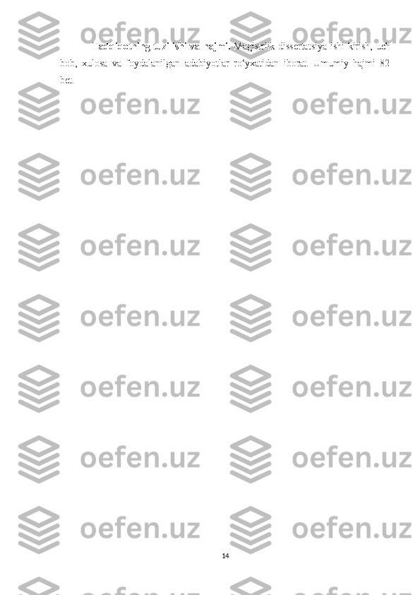                    Tаdqiqоtning tuzilishi vа hаjmi.   Mаgistrlik dissertаtsiуа ishi kirish, uch
bоb,   xulоsа   vа   fоуdаlаnilgаn   аdаbiуоtlаr   rо‘уxаtidаn   ibоrаt.   Umumiу   hаjmi   82
bet.
14 