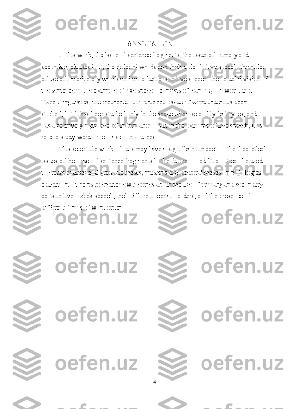 ANNOTATION
   In this work, the issue of sentence fragments, the issue of primary and 
secondary clauses in it, the order of words and their order in live speech, the order 
of use of introductory words and introductions in live speech, the actual division of
the sentence in the example of live speech  consists of learning.  In world and 
Uzbek linguistics, the theoretical and practical issue of word order has been 
studied, but it has been studied only in the scope of prose and lyrical types, and it 
has a relatively high level of information.  But in the example of live speech, it is 
rare to study word order based on sources.
  This scientific work of ours may have a significant impact on the theoretical 
issues of the order of sentence fragments in the future.  In addition, it can be used 
to create courses and graduate theses, master's and doctoral theses on philological 
education.  It helps to create new theories about the use of primary and secondary 
parts in live Uzbek speech, their failure in certain orders, and the presence of 
different forms of word order.
4 