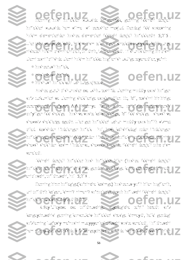 Gapning   bosh   bо‘laklari   xususida   bо‘lganidek,   gapning   ikkinchi   darajali
bо‘laklari   xususida   ham   xilma-   xil   qarashlar   mavjud.   Gapdagi   ikki   sostavning
hokim   elementlaridan   boshqa   elementlari   ikkinchi   darajali   bо‘laklardir   [5;215].
Ular tobe vaziyatda kelib, hokim qism  talab etgan sintaktik vaziyatda kelib, unga
nisbatan hokim qismni aniqlab, tо‘ldirib, izohlab keladi. Tilshunoslarning bir qismi
ularni tasnif qilishda ularni hokim bо‘lakka bog‘lanish usuliga tayanadilar, ya’ni:  
 boshqaruvli bо‘lak,
 moslashuvli bо‘lak,
 bitishuvli bо‘lak kabi uch turga ajratadi.
Boshqa guruh tilshunoslar  esa ushbu tasnifda ularning moddiy asosi  bо‘lgan
sо‘z   turkumlari   va   ularning   shakllariga   asoslanadilar.   Ot,   fe’l,   ravishni   bir-biriga
qarama-qarshi   qо‘ygan   A.A.Potebnya   fikriga   kо‘ra,   ot   о‘ziga   qarama-qarshi
qо‘yilgan ikki shaklga – bosh va vosita kelishiklariga, fe’l ikki shaklga – shaxsli va
shaxssiz   shakllarga   egadir.   Ular   gap   bо‘laklari   uchun   moddiy   asos   bо‘lib   xizmat
qilad.   Ravishdan   ifodalangan   bо‘lak   –   hol,   bosh   kelishikdagi   otdan   ifodalangan
bо‘lak– ega, vosita kelishigidagi  otdan ifodalangan bо‘lak – tо‘ldiruvchi, fe’lning
shaxsli   shaklidan   kesim   ifodalansa,   shaxssiz   shaklida   ikkinchi   darajali   tobe   qism
sanaladi. 
Ikkinchi   darajali   bо‘laklar   bosh   bо‘laklar   bilan   (boshqa   ikkinchi   darajali
bо‘laklar  bilan  ham)   bog‘lanishi   va  gapdagi  vazifasiga   kо‘ra  uch  turga  bо‘linadi:
aniqlovchi, tо‘ldiruvchi, hol [5;218]. 
Gapning biror bо‘lagiga(kо‘pincha kesimga) boshqaruv yо‘li bilan bog‘lanib,
uni tо‘ldirib kelgan, kimni? nimani? sо‘roqlariga javob bо‘luvchi ikkinchi darajali
bо‘lak tо‘ldiruvchi deyiladi [5;220].
  R.Sayfullayeva   esa   tо‘ldiruvchiga   quyidagicha   ta’rif   beradi:   sо‘z
kengaytiruvchisi   gapning   konstruktiv   bо‘laklari   sirasiga   kirmaydi,   balki   gapdagi
sо‘zlarning lug‘aviy ma’nosini muayyyanlashtiruvchi vosita sanaladi. Tо‘ldiruvchi
ham nutqiy gap qurilishida sо‘z kengaytiruvchi sifatida ishtirok etadi va fe’l bilan
56 