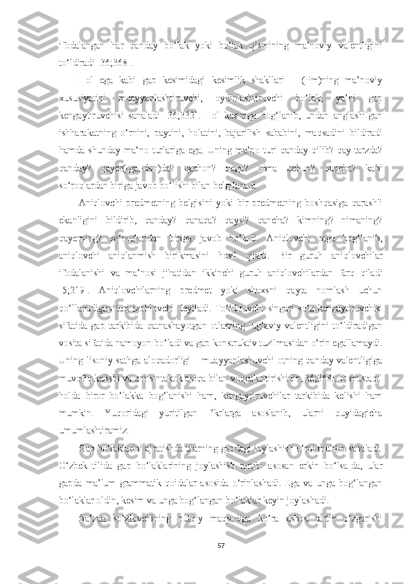 ifodalangan   har   qanday   bо‘lak   yoki   bо‘lak   qismining   ma’noviy   valentligini
tо‘ldiradi [36;368].
Hol   ega   kabi   gap   kesimidagi   kesimlik   shakllari   –   (Pm)ning   ma’noviy
xususiyatini   muayyanlashtiruvchi,   oydinlashtiruvchi   bо‘lak,   ya’ni   gap
kengaytiruvchisi   sanaladi   [36;332].   Hol   kesimga   bog‘lanib,   undan   anglashilgan
ishharakatning   о‘rnini,   paytini,   holatini,   bajarilish   sababini,   maqsadini   bildiradi
hamda  shunday  ma‘no  turlariga  ega. Uning  ma‘no turi  qanday  qilib? qay  tarzda?
qanday?   qayer(-ga,-dan)da?   qachon?   nega?   nima   uchun?   qancha?   kabi
sо‘roqlardan biriga javob bо‘lishi bilan belgilanadi. 
Aniqlovchi   predmetning   belgisini   yoki   bir   predmetning   boshqasiga   qarashli
ekanligini   bildirib,   qanday?   qanaqa?   qaysi?   qancha?   kimning?   nimaning?
qayerning?   sо‘roqlaridan   biriga   javob   bо‘ladi.   Aniqlovchi   otga   bog‘lanib,
aniqlovchi   aniqlanmish   birikmasini   hosil   qiladi.   Bir   guruh   aniqlovchilar
ifodalanishi   va   ma’nosi   jihatidan   ikkinchi   guruh   aniqlovchilardan   farq   qiladi
[5;219].   Aniqlovchilarning   predmet   yoki   shaxsni   qayta   nomlash   uchun
qо‘llanadigan   turi   izohlovchi   deyiladi.   Tо‘ldiruvchi   singari   sо‘z   kengaytiruvchisi
sifatida   gap   tarkibida   qatnashayotgan   otlarning   lug‘aviy   valentligini   tо‘ldiradigan
vosita sifatida namoyon bо‘ladi va gap konstruktiv tuzilmasidan о‘rin egallamaydi.
Uning lisoniy sathga aloqadorligi – muayyanlashuvchi  otning qanday valentligiga
muvofiq kelishi va uni sintaktik aloqa bilan voqealantirishidir [36;368]. U mustaqil
holda   biror   bо‘lakka   bog‘lanishi   ham,   kengaytiruvchilar   tarkibida   kelishi   ham
mumkin.   Yuqoridagi   yuritilgan   fikrlarga   asoslanib,   ularni   quyidagicha
umumlashtiramiz:  
Gap bо‘laklarini ajratishda ularning gapdagi joylashish о‘rni muhim sanaladi.
О‘zbek   tilida   gap   bо‘laklarining   joylashish   tartibi   asosan   erkin   bо‘lsa-da,   ular
gapda   ma’lum   grammatik   qoidalar   asosida   о‘rinlashadi.   Ega   va   unga   bog‘langan
bо‘laklar oldin, kesim va unga bog‘langan bо‘laklar keyin joylashadi.  
Ba‘zan   sо‘zlovchining   nutqiy   maqsadiga   kо‘ra   ushbu   tartib   о‘zgarishi
57 