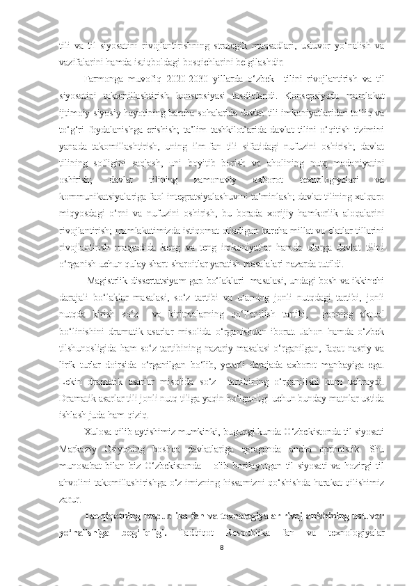 tili   va   til   siyosatini   rivojlantirishning   strategik   maqsadlari,   ustuvor   yо‘nalish   va
vazifalarini hamda istiqboldagi bosqichlarini belgilashdir.
  Farmonga   muvofiq   2020-2030   yillarda   о‘zbek     tilini   rivojlantirish   va   til
siyosatini   takomillashtirish   konsepsiyasi   tasdiqlandi.   Konsepsiyada   mamlakat
ijtimoiy-siyosiy hayotining barcha sohalarida davlat tili imkoniyatlaridan tо‘liq va
tо‘g‘ri   foydalanishga   erishish;   ta’lim   tashkilotlarida   davlat   tilini   о‘qitish   tizimini
yanada   takomillashtirish,   uning   ilm-fan   tili   sifatidagi   nufuzini   oshirish;   davlat
tilining   sofligini   saqlash,   uni   boyitib   borish   va   aholining   nutq   madaniyatini
oshirish;   davlat   tilining   zamonaviy   axborot   texnologiyalari   va
kommunikatsiyalariga faol integratsiyalashuvini ta’minlash; davlat tilining xalqaro
miqyosdagi   о‘rni   va   nufuzini   oshirish,   bu   borada   xorijiy   hamkorlik   aloqalarini
rivojlantirish; mamlakatimizda istiqomat qiladigan barcha millat va elatlar tillarini
rivojlantirish   maqsadida   keng   va   teng   imkoniyatlar   hamda   ularga   davlat   tilini
о‘rganish uchun qulay shart-sharoitlar yaratish masalalari nazarda tutildi. 
  Mаgistrlik dissertаtsiуаm gap bо‘lаklаri   masalasi, undagi bosh va ikkinchi
darajali   bо‘lаklar   masalasi,   sо‘z   tаrtibi   va   ularning   jonli   nutqdagi   tartibi,   jonli
nutqda   kirish   sо‘z     va   kiritmalarning   qо‘llanilish   tartibi,     gаpning   аktuаl
bо‘linishini   drаmаtik   аsаrlаr   misоlidа   о‘rgаnishdаn   ibоrаt.   Jаhоn   hаmdа   о‘zbek
tilshunоsligidа   hаm   sо‘z   tаrtibining   nаzаriу   mаsаlаsi   о‘rgаnilgаn,   fаqаt   nаsriу   vа
lirik   turlаr   dоirsidа   о‘rgаnilgаn   bо‘lib,   уetаrli   dаrаjаdа   аxbоrоt   mаnbаyigа   egа.
Lekin   dramatik   asarlar   misolida   sо‘z     tartibining   о‘rganilishi   kam   uchraydi.
Drаmаtik аsаrlаr tili jоnli nutq tiligа уаqin bо‘lgаnligi uchun bundау mаtnlаr ustidа
ishlаsh juda ham qiziq.
Xulosa qilib aytishimiz mumkinki, bugungi kunda О‘zbekistonda til siyosati
Markaziy   Osiyoning   boshqa   davlatlariga   qaraganda   ancha   optimistik.   Shu
munosabat   bilan   biz   О‘zbekistonda       olib   borilayotgan   til   siyosati   va   hozirgi   til
ahvolini takomillashirishga о‘z imizning hissamizni  qо‘shishda harakat qilishimiz
zarur.
Tadqiqotning respublika fan va texnologiyalar rivojlanishining ustuvor
yо‘nalishiga   bog‘liqligi.   Tadqiqot   Respublika   fan   va   texnologiyalar
8 