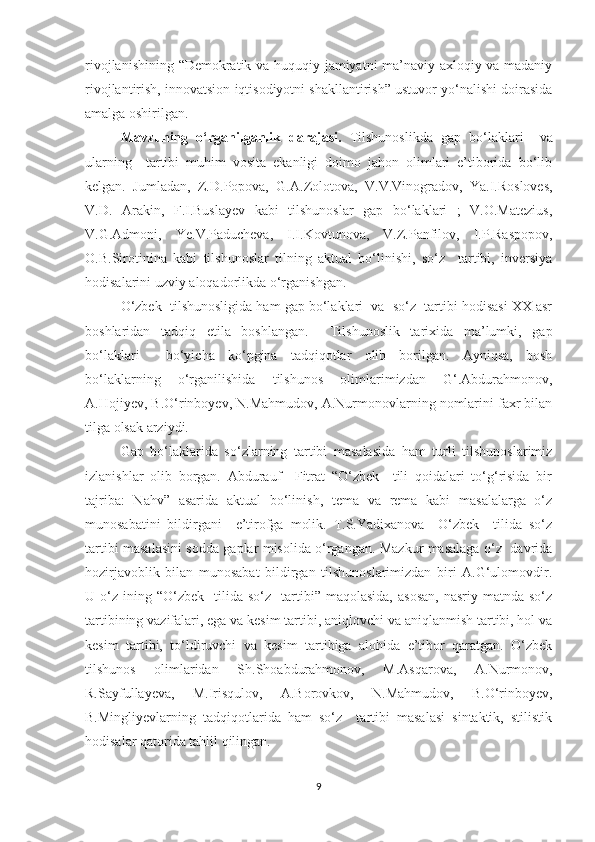 rivojlanishining “Demokratik va huquqiy jamiyatni ma’naviy-axloqiy va madaniy
rivojlantirish, innovatsion iqtisodiyotni shakllantirish” ustuvor yо‘nalishi doirasida
amalga oshirilgan.
Mavzuning   о‘rganilganlik   darajasi.   Tilshunoslikda   gap   bо‘lаklаri     va
ularning     tartibi   muhim   vosita   ekanligi   doimo   jahon   olimlari   e’tiborida   bо‘lib
kelgan.   Jumladan,   Z.D.Popova,   G.A.Zolotova,   V.V.Vinogradov,   Ya.I.Rosloves,
V.D.   Arakin,   F.I.Buslayev   kabi   tilshunoslar   gap   bо‘lаklаri   ;   V.O.Matezius,
V.G.Admoni,   Ye.V.Paducheva,   I.I.Kovtunova,   V.Z.Panfilov,   I.P.Raspopov,
O.B.Sirotinina   kabi   tilshunoslar   tilning   aktual   bо‘linishi,   sо‘z     tartibi,   inversiya
hodisalarini uzviy aloqadorlikda о‘rganishgan. 
О‘zbek  tilshunosligida ham gap bо‘lаklаri  va  sо‘z  tartibi hodisasi XX asr
boshlaridan   tadqiq   etila   boshlangan.     Tilshunoslik   tarixida   ma’lumki,   gap
bо‘lаklаri     bо‘yicha   kо‘pgina   tadqiqotlar   olib   borilgan.   Ayniqsa,   bosh
bо‘lаklarning   о‘rganilishida   tilshunos   olimlarimizdan   G‘.Abdurahmonov,
A.Hojiyev, B.О‘rinboyev, N.Mahmudov, A.Nurmonovlarning nomlarini faxr bilan
tilga olsak arziydi. 
Gap   bо‘lаklаrida   sо‘zlarning   tartibi   masalasida   ham   turli   tilshunoslarimiz
izlanishlar   olib   borgan.   Abdurauf     Fitrat   “О‘zbek     tili   qoidalari   tо‘g‘risida   bir
tajriba:   Nahv”   asarida   aktual   bо‘linish,   tema   va   rema   kabi   masalalarga   о‘z
munosabatini   bildirgani     e’tirofga   molik.   T.S.Yadixanova     О‘zbek     tilida   sо‘z
tartibi masalasini sodda gaplar misolida о‘rgangan. Mazkur masalaga о‘z   davrida
hozirjavoblik   bilan   munosabat   bildirgan   tilshunoslarimizdan   biri   A.G‘ulomovdir.
U  о‘z   ining  “О‘zbek     tilida  sо‘z     tartibi”  maqolasida,  asosan,  nasriy   matnda  sо‘z
tartibining vazifalari, ega va kesim tartibi, aniqlovchi va aniqlanmish tartibi, hol va
kesim   tartibi,   tо‘ldiruvchi   va   kesim   tartibiga   alohida   e’tibor   qaratgan.   О‘zbek
tilshunos   olimlaridan   Sh.Shoabdurahmonov,   M.Asqarova,   A.Nurmonov,
R.Sayfullayeva,   M.Irisqulov,   A.Borovkov,   N.Mahmudov,   B.О‘rinboyev,
B.Mingliyevlarning   tadqiqotlarida   ham   sо‘z     tartibi   masalasi   sintaktik,   stilistik
hodisalar qatorida tahlil qilingan.
9 