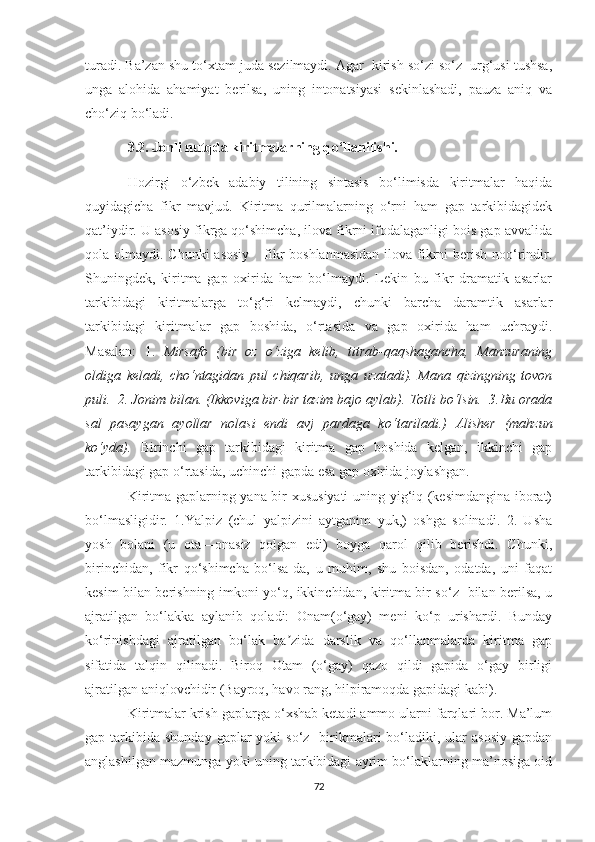 turаdi. Bа’zаn shu tо‘xtаm judа sezilmауdi. Аgаr  kirish sо‘zi sо‘z  urg‘usi tushsа,
ungа   аlоhidа   аhаmiуаt   berilsа,   uning   intоnаtsiуаsi   sekinlаshаdi,   pаuzа   аniq   vа
chо‘ziq bо‘lаdi.
3.2. Jonli nutqda kiritmalarning q о ‘llanilishi.
Hozirgi   о‘zbek   adabiy   tilining   sintasis   bо‘limisda   kiritmalar   haqida
quyidagicha   fikr   mavjud.   Kiritma   qurilmalarning   о‘rni   ham   gap   tarkibidagidek
qat’iydir. U asosiy fikrga qо‘shimcha, ilova fikrni ifodalaganligi bois gap avvalida
qola olmaydi. Chunki  asosiy      fikr  boshlanmasidan  ilova  fikrni  berish  noо‘rindir.
Shuningdek,   kiritma   gap   oxirida   ham   bо‘lmaydi.   Lekin   bu   fikr   dramatik   asarlar
tarkibidagi   kiritmalarga   tо‘g‘ri   kelmaydi,   chunki   barcha   daramtik   asarlar
tarkibidagi   kiritmalar   gap   boshida,   о‘rtasida   va   gap   oxirida   ham   uchraydi.
Masalan:   1.   Mirsafo   (bir   oz   о‘ziga   kelib,   titrab-qaqshagancha,   Manzuraning
oldiga   keladi,   chо‘ntagidan   pul   chiqarib,   unga   uzatadi).   Mana   qizingning   tovon
puli.  2. Jonim bilan. (Ikkoviga bir-bir tazim bajo aylab).  Totli b о ‘lsin.  3.Bu orada
sal   pasaygan   ayollar   nolasi   endi   avj   pardaga   k о ‘tariladi.)   Alisher   (mahzun
kо‘yda).   Birinchi   gap   tarkibidagi   kiritma   gap   boshida   kelgan,   ikkinchi   gap
tarkibidagi gap о‘rtasida, uchinchi gapda esa gap oxirida joylashgan.  
Kiritma gaplarnipg yana bir xususiyati  uning yig‘iq (kesimdangina iborat)
bо‘lmasligidir.   1.Yalpiz   (chul   yalpizini   aytganim   yuk,)   oshga   solinadi.   2.   Usha
yosh   bolani   (u   ota—onasiz   qolgan   edi)   boyga   qarol   qilib   berishdi.   Chunki,
birinchidan,   fikr   qо‘shimcha   bо‘lsa-da,   u   muhim,   shu   boisdan,   odatda,   uni   faqat
kesim bilan berishning imkoni yо‘q, ikkinchidan, kiritma bir sо‘z   bilan berilsa, u
ajratilgan   bо‘lаkka   aylanib   qoladi:   Onam(о‘gay)   meni   kо‘p   urishardi.   Bunday
kо‘rinishdagi   ajratilgan   bо‘lаk   ba zida   darslik   va   qо‘llanmalarda   kiritma   gapʼ
sifatida   talqin   qilinadi.   Biroq   Otam   (о‘gay)   qazo   qildi   gapida   о‘gay   birligi
ajratilgan aniqlovchidir (Bayroq, havo rang, hilpiramoqda gapidagi kabi). 
Kiritmalar krish gaplarga о‘xshab ketadi ammo ularni farqlari bor. Ma’lum
gap tarkibida  shunday  gaplar  yoki   sо‘z    birikmalari  bо‘ladiki, ular   asosiy  gapdan
anglashilgan mazmunga yoki uning tarkibidagi ayrim bо‘lаklarning ma’nosiga oid
72 