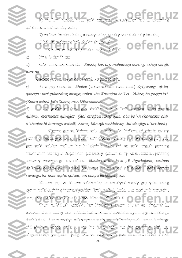 8)   ma’lum   harakat-holat   yoki   predmet,   xususiyatlar   haqida   avtorning
qо‘shimcha ma’lumoti, izohi;
9) ma’lum harakat-holat, xususiyatning qanday sharoitda rо‘y berishi;
10) Sо‘zlovchining lirik chekinishi, eslashi.
Kiritmalar tuzilish jihatdan turli xil bо‘ladi.
a) bir s о ‘z dan iborat: 
b) s о ‘z  birikmasi shaklida :  Kunda, kun ora mahallaga nahorgi oshga chiqib
turasan.
         Hamma (eri uchun javob beradi). T о ‘ppa-t о ‘g‘ri.
c) Soda   gap   shaklida:     Shakar   (u   sumkasidan   surat   oladi).   Aytganday,   qizim,
qanaqa surat yubording menga, nahot shu Karimjon bо‘lsa!. Zuhra, bu yoqqa kel.
(Zuhra keladi.) Bu Zuhra, men Diloromman.
d)   Izoh   gaplar   qо‘shma   gap   shaklida   ham   bо‘ladi:   Lazokat.   Juda   yaxshi
qilibsiz, marhamat  qilinglar. (Stol  atrofiga taklif  qilib, о‘zi  bо‘sh  choynakni  olib,
о‘choqboshi tomonga ketadi). Abror, Mirsafo va Melivoy stol atrofiga о‘tirishadi].
Kiritma   gap   va   kiritma   sо‘z     hamda   sо‘z     birikmalari   odatda   asosiy
gapning orasida yoki asosiy gapdan sо‘ng keladi. Asosiy gap orasida kelgan izoh
gap   yoki   sо‘zlar   ma’lum   bir   bо‘lаkning   ma’nosini   va   yoki   ergash   gapning
mazmunini   izohlaydi.   Agar   izoh   gap   asosiy   gapdan   sо‘ng   kelsa,   odatda,   gapning
umumiy   mazmuniga   oid   bо‘ladi:   Bundan   о‘ttiz   besh   yil   ilgarimikan,   rastada
dо‘konni   ochgan   yilim   edida,   boshimga   bir   mushkul   ish   tushdi:     ba'zi   vaqtda
savdogarlar ham siqilib qoladi, sen bunga tushunmaysan.
Kiritma   gap   va   kiritma   sо‘zlarning   intonatsiyasi   asosiy   gap   yoki   uning
ayrim  bо‘lаklаrining  intonatsiyasidan   farqlanadi.  Odatda,  ular  pastlanib   boruvchi,
tempi sust bо‘lgan izoh intonatsiyasi bilan talaffuz etiladi.
Shuni   ta’kidlash   kerakki,   har   bir   badiiy   asarni   о‘qish   va   о‘rganishda,
xususan ularni badiiy asar sifatida tushunishda  о‘quvchilar  ayrim  qiyinchiliklarga
duch keladi.  Bunga tavsiya etilayotgan adabiy materiallarning turli-tuman janrlarga
oidligi   ham   sabab   bо‘ladi.   Har   bir   janr,   hatto   har   bir   asarning   о‘zi   uni
о‘rganishdagi   yangidan   –yangi   usul   va   shakllarni   taqazo   etadi.   Bu   ifodali   о‘qish
74 