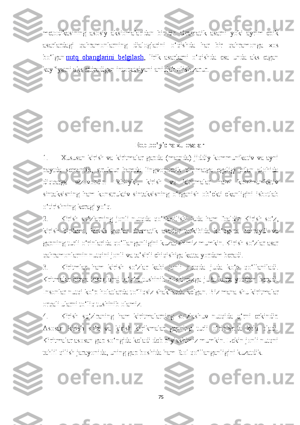 metodikasining   asosiy   aksiomalaridan   biridir.   Dramatik   asarni   yoki   ayrim   epik
asarlardagi   qahramonlarning   dialoglarini   о‘qishda   har   bir   qahramonga   xos
bо‘lgan   nutq   ohanglarini   belgilash ,   lirik   asarlarni   о‘qishda   esa   unda   aks   etgan
kayfiyatni aks ettiradigan intonatsiyani aniqlab olish zarur. 
Bоb bо’уichа xulоsаlаr
1. Xususan   kirish   va   kiritmalar   gapda   (matnda)   jiddiy   kommunikativ   va   ayni
paytda   semantik,   struktur   hamda   lingvopoetik   qimmatga   egaligi   bilan   alohida
diqqatga   sazovordir.   Tabiiyki,   kirish   va   kiritmalar   ham   kommunikativ
sintaksisning   ham   konstruktiv   sintaksisning   о‘rganish   ob’ekti   ekanligini   isbotlab
о‘tirishning keragi yо‘q.
2. Kirish   sо‘zlarning   jonli   nutqda   qо‘llanilishi   juda   ham   foaldir.   Kirish   sо‘z,
kirish   birikma,   kirish   gaplar   dramatik   asarlar   tarkibida   kо‘pgina   uchraydi   va
gapning turli о‘rinlarida qо‘llanganligini kuzatishimiz mumkin. Kirish sо‘zlar asar
qahramonlarnin nutqini jonli va ta’sirli chiqishiga katta yordam beradi.
3. Kiritmlar   ham   kirish   sо‘zlar   kabi   jonli   nutqda   juda   kо‘p   qо‘llaniladi.
Kritmalar   bizga   insonlarni   t о ‘g‘ri   tushinib   olishimizga   juda   katta   yordam   beradi.
Insonlar nutqi k о ‘p holatlarda t о ‘liqsiz shakllarda kelgan. Biz mana shu kiritmalar
orqali ularni t о ‘liq tushinib olamiz.
4. Kirish   s о ‘zlraning   ham   kiritmalarning   so`zlashuv   nutqida   о ‘rni   erkindir.
Asosan   kirish   sо‘z   va   kirish   birikmalar   gapning   turli   о‘rinlarida   kela   oladi.
Kiritmalar asosan gap sо‘ngida keladi deb о‘ylashimiz mumkin. Lekin jonli nutqni
tahlil qilish jarayonida, uning gap boshida ham faol qо‘llanganligini kuzatdik.
75 