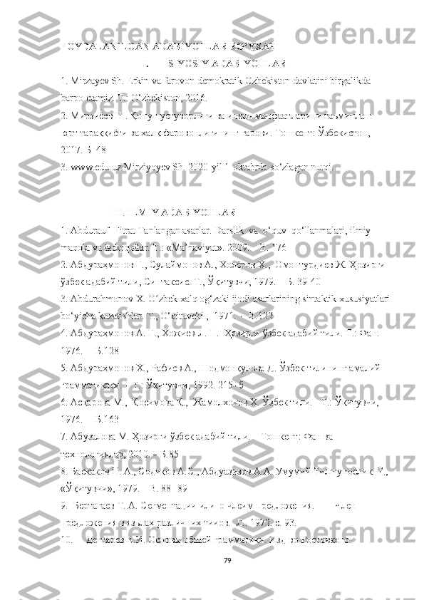 FOYDALANILGAN ADABIYOTLAR RO‘YXATI
I. SIYOSIY ADABIYOTLAR
1. Mirzayev Sh. Erkin va farovon demokratik Ozbekiston davlatini birgalikda 
barpo etamiz. T.: O‘zbekiston, 2016.
2. Мирзиёев Ш. Қонун устуворлиги ва инсон манфаатларини таъминлаш – 
юрт тараққиёти ва халқ фаровонлигининг гарови. Тошкент: Ўзбекистон, 
2017. Б  48 
3. www.edu.uz.Mirziyoyev Sh. 2020-yil 1-oktabrda so‘zlagan nutqi.
III .  ILMIY ADABIYOTLAR
1. Abdurauf  Fitrat Tanlangan asarlar. Darslik  va  о‘quv  qо‘llanmalari, ilmiy 
maqоla va tadqiqоtlar. T.: «Ma’naviyat». 2009.  –  B. 176
2. Абдураҳмонов Ғ., Сулаймонов А., Холёров Х.,  Омонтурдиев Ж. Ҳозирги 
ў збек адабий тили, Синтаксис. Т., Ўқитувчи, 1979.  –  Б. 39-40
3. Abdurahmоnоv X. О zbek xalq оg‘zaki ijоdi asarlarining sintaktik xususiyatlari ʻ
bо‘yicha kuzatishlar. T.,  О‘qituvchi ,   1971.   –   B.122
4. Абдураҳмонов А. Ғ., Хожиев Л. П.  Ҳозирги  ў збек адабий тили. Т.: Фан. 
1976.   –  Б.128  
5. Абдураҳмонов Х., Рафиев А., Шодмонқулова Д. Ўзбек тилининг амалий 
грамматикаси. – Т.: Ўқитувчи, 1992. 215- б
6. Асқарова М.,  Қосимова Қ.,  Жамолхонов Х. Ўзбек тили. - Т.: Ўқитувчи, 
1976.   –  Б.163
7. Абузалова М. Ҳозирги ўзбек адабий тили. – Тошкент: Фан ва 
технологиялар, 2010. –  Б.85
8. Баскаков H. A., Содиқов А.С., Абдуазизов А.А. Умумий Тилшунослик. Т., 
«Ўқитувчи», 1979.  –  B. 88- 89  
9.   Бертагаев Т. А. Cегментации  или  о члеим предложения.  —  Член 
предложения в язьлах различних тииов.  Л.. 1972. с. 93.
10. Дегтярев В.И. Основы обшей грамматики. Изд-во Ростовкого 
79 