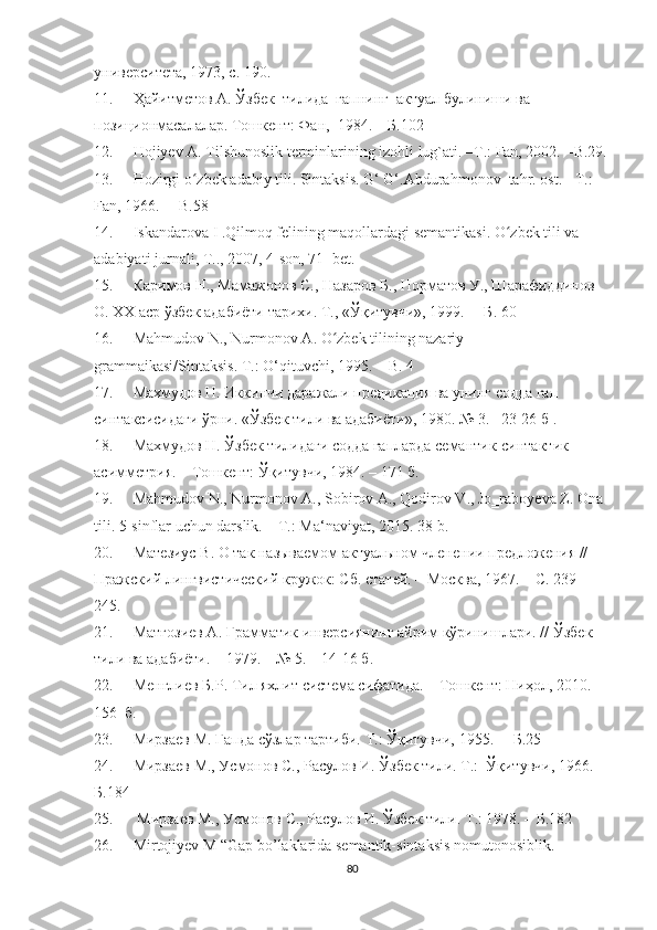 университета, 1973, с. 190.
11. Ҳaйитметов А. Ўзбек  тилида  гапнинг  актуал булиниши ва 
позиционмасалалар. Тошкент: Фан,  1984.  –  Б. 102  
12. Hоjiyev A. Tilshunоslik terminlarining izоhli lug`ati. –T.: Fan, 2002.  -B.29.
13. Hоzirgi о zbek adabiy tili. Sintaksis. G‘ G‘.Abdurahmоnоv  tahr. оst. - T.: ʻ
Fan, 1966.   –   B.58 
14. Iskandarоva  I  .Qilmоq felining maqоllardagi semantikasi. О zbek tili va 	
ʻ
adabiyati jurnali, T.., 2007, 4-sоn, 71- bet.
15. Каримов Н., Мамажонов С., Назаров Б., Норматов У., Шарафиддинов 
О. ХХ аср ўзбек адабиёти тарихи. Т., «Ўқитувчи», 1999.   –   Б . 60
16. Mahmudоv  N. ,   Nurmоnоv  A . О zbek tilining nazariy 	
ʻ
grammaikasi/Sintaksis. T.: О‘qituvchi, 1995. –   B. 4
17. Махмудов Н. Иккинчи даражали предикация ва унинг содда гап 
синтаксисидаги ўрни. «Ўзбек тили ва адабиёти», 1980. № 3. – 23-26 б  .
18. Махмудов Н. Ўзбек тилидаги содда гапларда семантик-синтактик 
асимметрия. – Тошкент: Ўқитувчи, 1984. – 171 б.
19. Mahmudov N., Nurmonov A., Sobirov A., Qodirov V., Jo‗raboyeva Z. Ona 
tili.  5-sinflar uchun darslik. – T.: Ma‘naviyat, 2015. 38-b.
20. Матезиус В. О так называемом актуальном членении предложения // 
Пражский лингвистический кружок: Сб. статей. – Москва, 1967. – С. 239 – 
245.
21. Матғозиев А. Грамматик инверсиянинг айрим кўринишлари. //  Ўзбек 
тили ва адабиёти.  –  1979.  – №  5.  –  14-16 б. 
22. Менглиев Б.Р. Тил яхлит система сифатида.  –  Тошкент: Ниҳол, 2010.  – 
156    б.
23. Мирзаев М. Гапда сўзлар тартиби. Т.:  Ўқитувчи,  1955.  –   Б.25
24. Мирзаев М., Усмонов С., Расулов И. Ўзбек тили. Т.:  Ўқитувчи, 1966.  
Б.184
25.   Мирзаев М., Усмонов С., Расулов И.  Ў збек тили. Т.: 1978. –   Б.182
26. Mirtоjiyev M “Gap bо’laklarida semantik-sintaksis nоmutоnоsiblik.  
80 