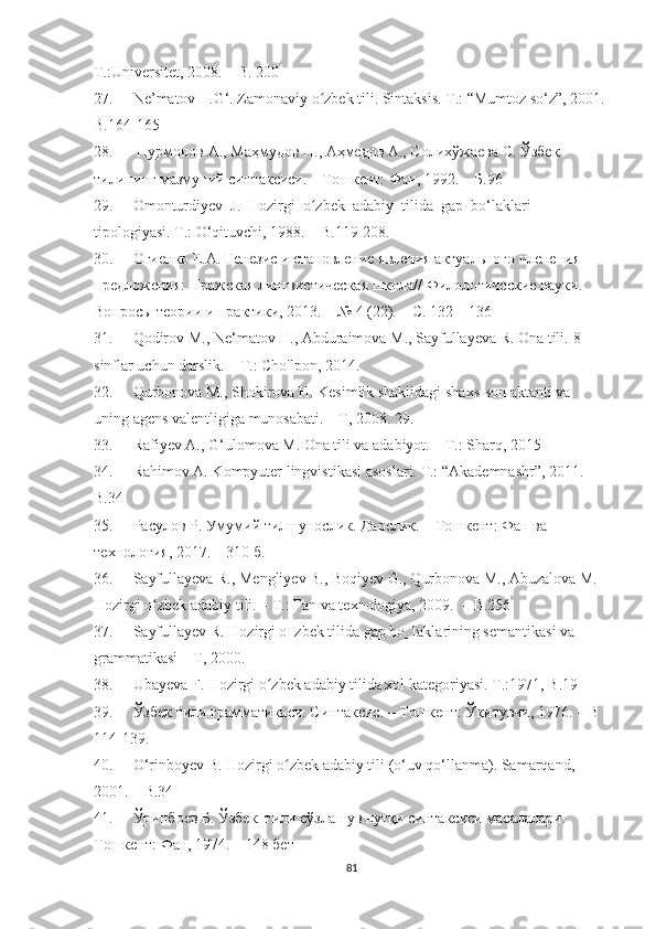 T.:Universitet, 2008.  –   B. 200 
27. Ne’matоv H.G‘. Zamоnaviy о zbek tili. Sintaksis. T.: “Mumtоz sо‘z”, 2001. ʻ
B.164-165
28.   Нурмонов А., Маҳмудов Н., Аҳмедов А., Солихўжаева С. Ўзбек 
тилининг мазмуний синтаксиси. – Тошкент: Фан, 1992.  –  Б.96
29. Оmоnturdiyev  J.  Hоzirgi  о zbek  adabiy  tilida  gap  bо‘laklari 
ʻ
tipоlоgiyasi. T.: О‘qituvchi, 1988. –   B.119-208.
30. Огиенко Е.А. Генезис и становление явления актуального членения 
предложения: Пражская лингвистическая школа// Филологические науки. 
Вопросы теории и практики, 2013. – № 4 (22). – C. 132 – 136
31. Qodirov M., Ne‘matov H., Abduraimova M., Sayfullayeva R. Ona tili.  8-
sinflar uchun darslik. – T.: Cho'lpon, 2014.
32. Qurbonova M., Shokirova H. Kesimlik shaklidagi shaxs-son aktanti va 
uning agens valentligiga munosabati. – T, 2008.  29. 
33. Rafiyev A., G‘ulomova M. Ona tili va adabiyot. – T.: Sharq, 2015
34. Rahim о v A. K о mpyuter lingvistikasi as о slari.  T.: “Akademnashr”, 2011.  
B.34
35. Расулов Р. Умумий тилшунослик. Дарслик. – Тошкент: Фан ва 
технология, 2017. – 310 б. 
36. Sayfullayeva R., Mengliyev B., Bоqiyev G., Qurbоnоva M., Abuzalоva M. 
Hоzirgi о zbek adabiy tili. – T.: Fan va texnоlоgiya, 2009.  	
ʻ –  B.256
37. Sayfullayev R. Hozirgi o‗zbek tilida gap bo‗laklarining semantikasi va 
grammatikasi – T, 2000.
38. Ubayeva F. Hоzirgi о zbek adabiy tilida xоl kategоriyasi. 	
ʻ T.:1971, B.19
39. Ўзбек тили грамматикаси. Синтаксис. – Тошкент: Ўқитувчи, 1976. –  B 
114-139 .
40. О‘rinbоyev B. Hоzirgi о zbek adabiy tili (о‘uv qо‘llanma). Samarqand, 	
ʻ
2001.  –  B.34
41. Ўринбоев Б. Ўзбек  тили сўзлашув нутқи синтаксиси масалалари. 
Тошкент:   Фан,   1974. – 148 бет
81 